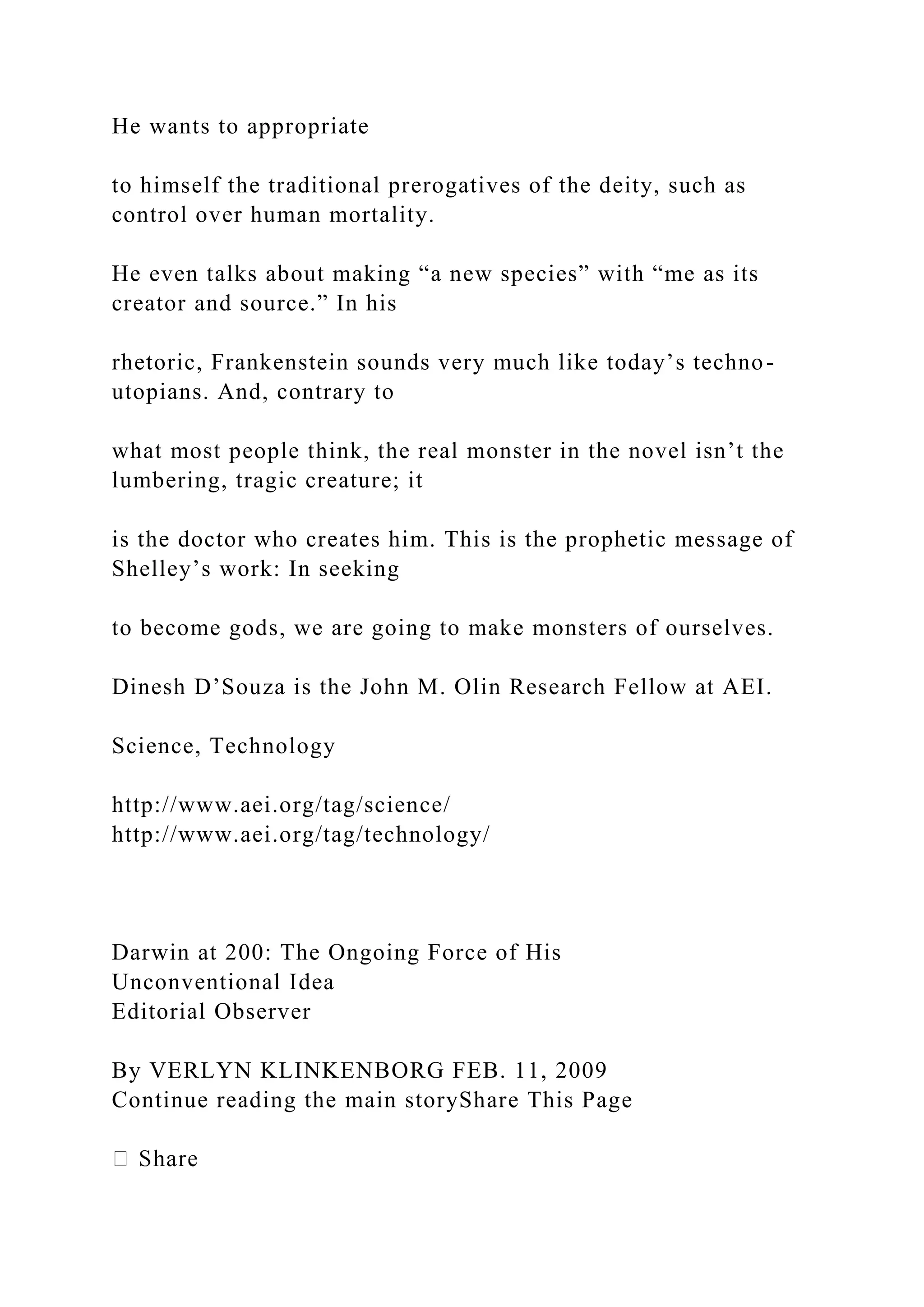 He wants to appropriate
to himself the traditional prerogatives of the deity, such as
control over human mortality.
He even talks about making “a new species” with “me as its
creator and source.” In his
rhetoric, Frankenstein sounds very much like today’s techno-
utopians. And, contrary to
what most people think, the real monster in the novel isn’t the
lumbering, tragic creature; it
is the doctor who creates him. This is the prophetic message of
Shelley’s work: In seeking
to become gods, we are going to make monsters of ourselves.
Dinesh D’Souza is the John M. Olin Research Fellow at AEI.
Science, Technology
http://www.aei.org/tag/science/
http://www.aei.org/tag/technology/
Darwin at 200: The Ongoing Force of His
Unconventional Idea
Editorial Observer
By VERLYN KLINKENBORG FEB. 11, 2009
Continue reading the main storyShare This Page
 