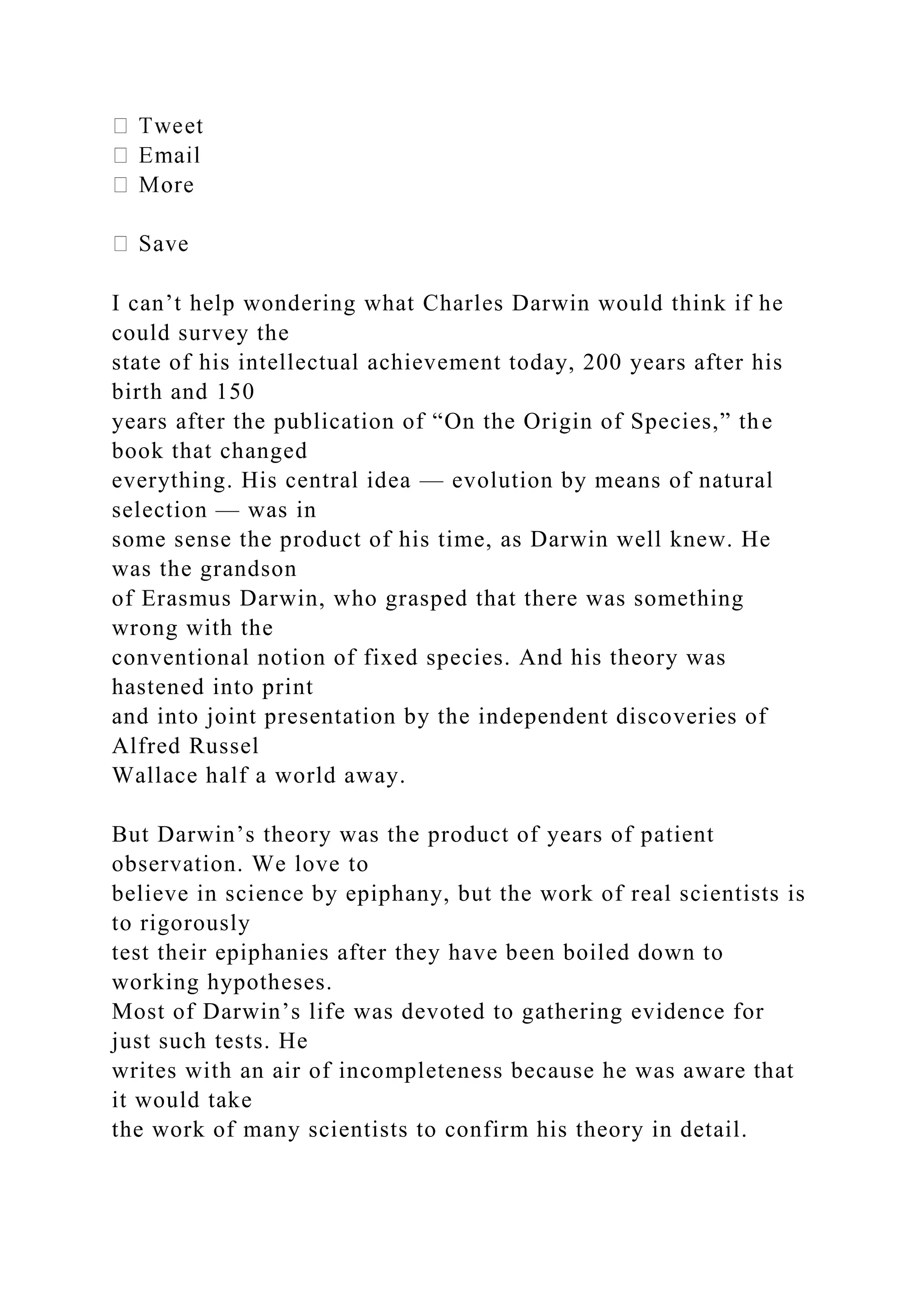 I can’t help wondering what Charles Darwin would think if he
could survey the
state of his intellectual achievement today, 200 years after his
birth and 150
years after the publication of “On the Origin of Species,” the
book that changed
everything. His central idea — evolution by means of natural
selection — was in
some sense the product of his time, as Darwin well knew. He
was the grandson
of Erasmus Darwin, who grasped that there was something
wrong with the
conventional notion of fixed species. And his theory was
hastened into print
and into joint presentation by the independent discoveries of
Alfred Russel
Wallace half a world away.
But Darwin’s theory was the product of years of patient
observation. We love to
believe in science by epiphany, but the work of real scientists is
to rigorously
test their epiphanies after they have been boiled down to
working hypotheses.
Most of Darwin’s life was devoted to gathering evidence for
just such tests. He
writes with an air of incompleteness because he was aware that
it would take
the work of many scientists to confirm his theory in detail.
 