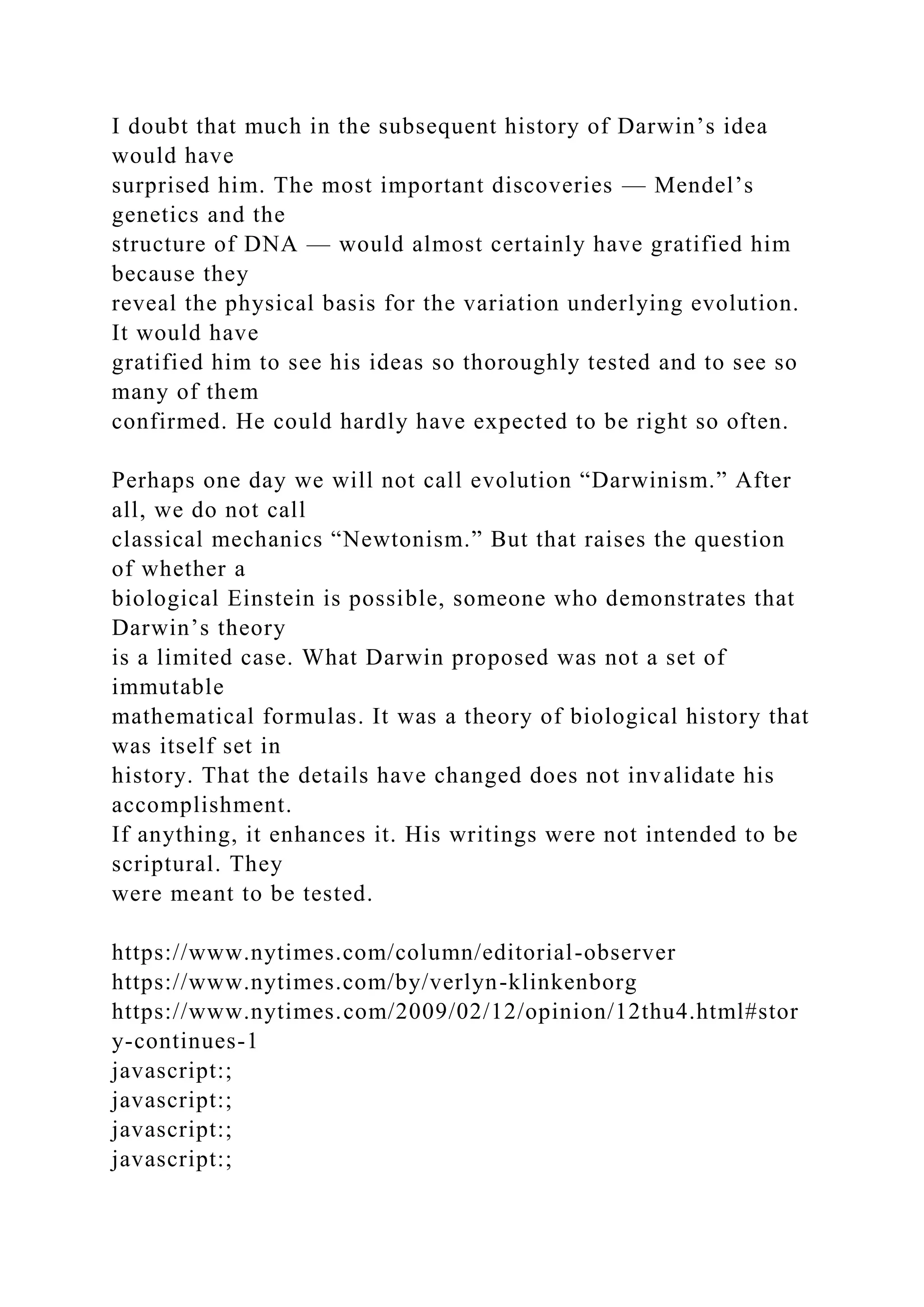 I doubt that much in the subsequent history of Darwin’s idea
would have
surprised him. The most important discoveries — Mendel’s
genetics and the
structure of DNA — would almost certainly have gratified him
because they
reveal the physical basis for the variation underlying evolution.
It would have
gratified him to see his ideas so thoroughly tested and to see so
many of them
confirmed. He could hardly have expected to be right so often.
Perhaps one day we will not call evolution “Darwinism.” After
all, we do not call
classical mechanics “Newtonism.” But that raises the question
of whether a
biological Einstein is possible, someone who demonstrates that
Darwin’s theory
is a limited case. What Darwin proposed was not a set of
immutable
mathematical formulas. It was a theory of biological history that
was itself set in
history. That the details have changed does not invalidate his
accomplishment.
If anything, it enhances it. His writings were not intended to be
scriptural. They
were meant to be tested.
https://www.nytimes.com/column/editorial-observer
https://www.nytimes.com/by/verlyn-klinkenborg
https://www.nytimes.com/2009/02/12/opinion/12thu4.html#stor
y-continues-1
javascript:;
javascript:;
javascript:;
javascript:;
 