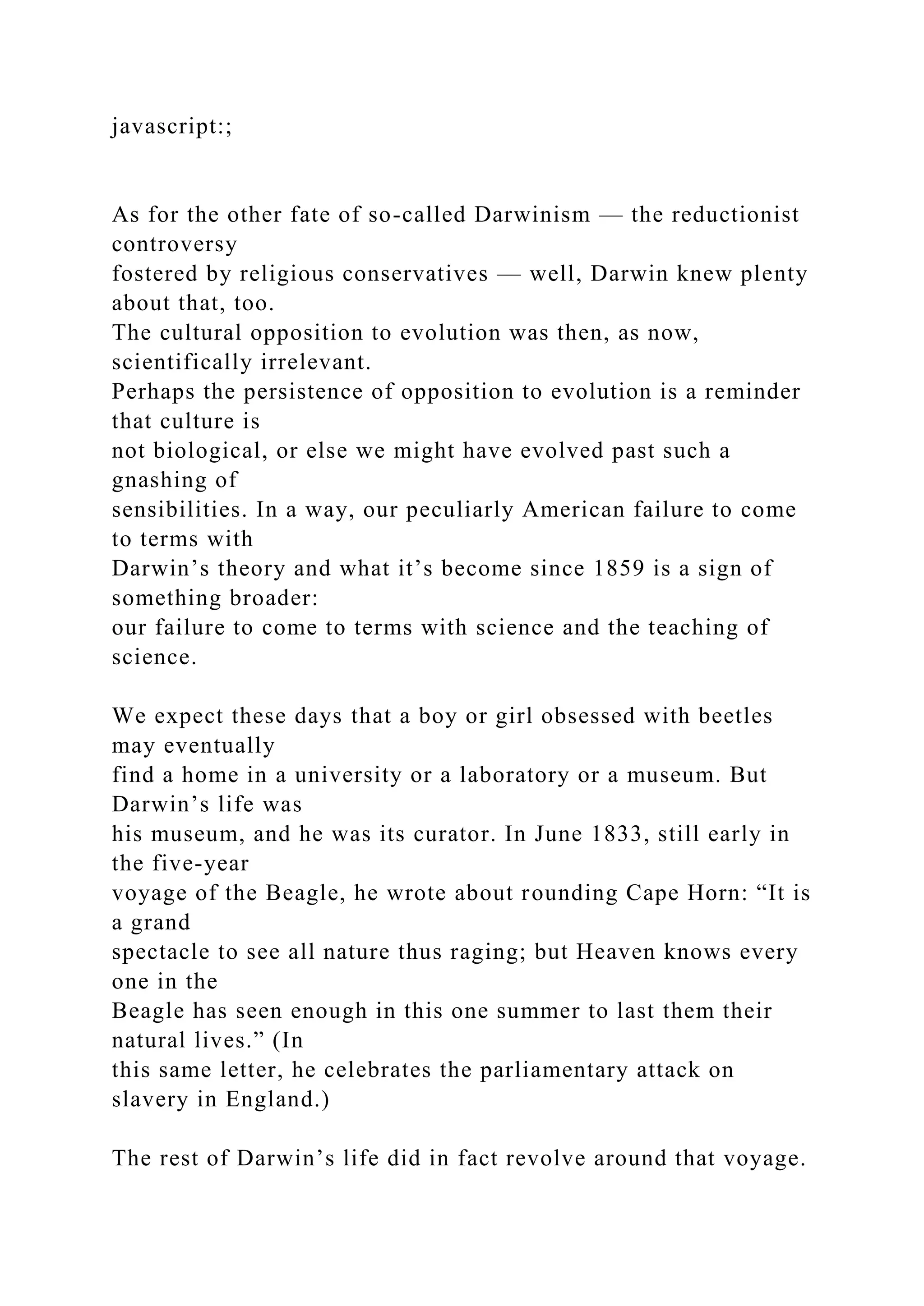 javascript:;
As for the other fate of so-called Darwinism — the reductionist
controversy
fostered by religious conservatives — well, Darwin knew plenty
about that, too.
The cultural opposition to evolution was then, as now,
scientifically irrelevant.
Perhaps the persistence of opposition to evolution is a reminder
that culture is
not biological, or else we might have evolved past such a
gnashing of
sensibilities. In a way, our peculiarly American failure to come
to terms with
Darwin’s theory and what it’s become since 1859 is a sign of
something broader:
our failure to come to terms with science and the teaching of
science.
We expect these days that a boy or girl obsessed with beetles
may eventually
find a home in a university or a laboratory or a museum. But
Darwin’s life was
his museum, and he was its curator. In June 1833, still early in
the five-year
voyage of the Beagle, he wrote about rounding Cape Horn: “It is
a grand
spectacle to see all nature thus raging; but Heaven knows every
one in the
Beagle has seen enough in this one summer to last them their
natural lives.” (In
this same letter, he celebrates the parliamentary attack on
slavery in England.)
The rest of Darwin’s life did in fact revolve around that voyage.
 