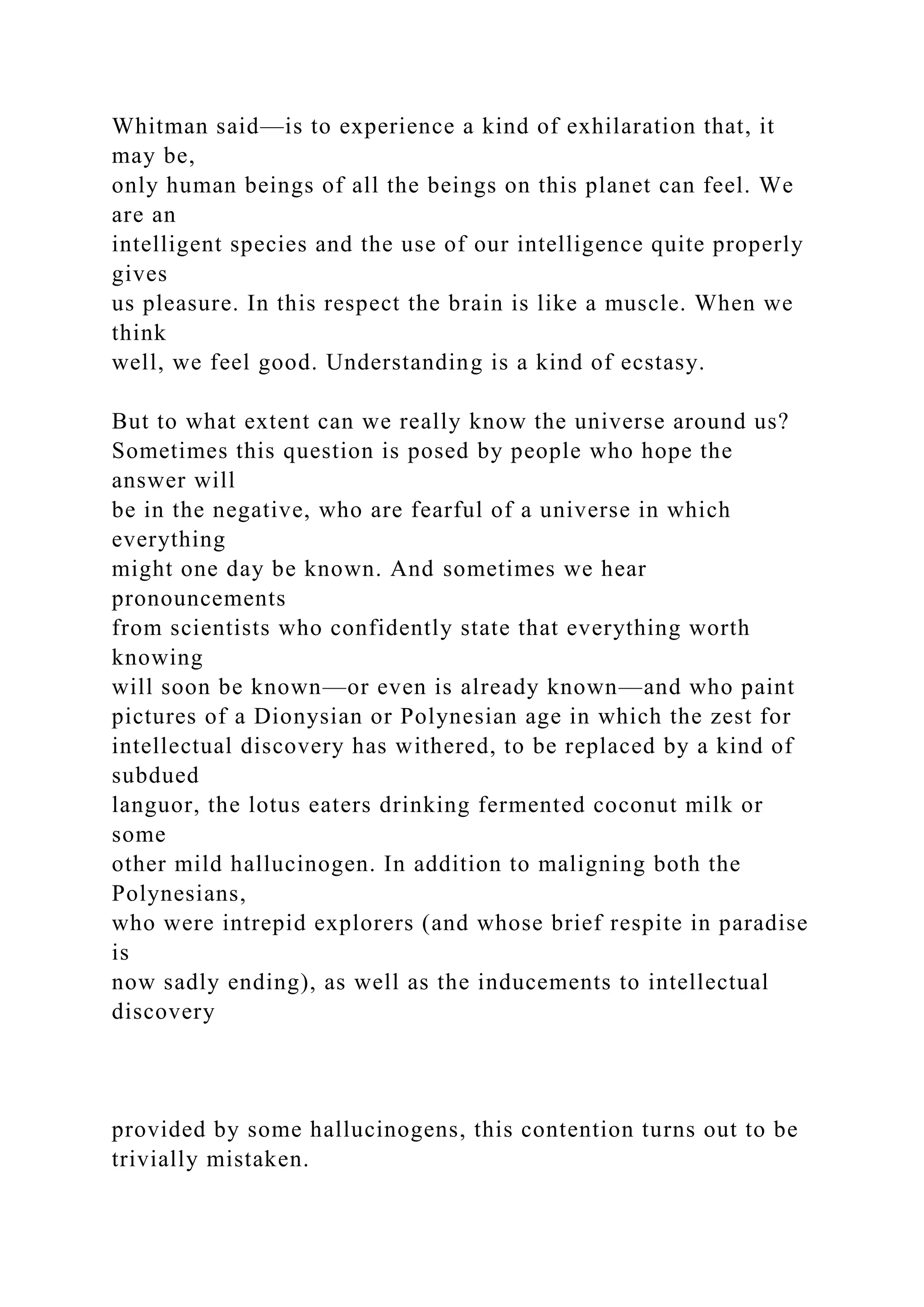 Whitman said—is to experience a kind of exhilaration that, it
may be,
only human beings of all the beings on this planet can feel. We
are an
intelligent species and the use of our intelligence quite properly
gives
us pleasure. In this respect the brain is like a muscle. When we
think
well, we feel good. Understanding is a kind of ecstasy.
But to what extent can we really know the universe around us?
Sometimes this question is posed by people who hope the
answer will
be in the negative, who are fearful of a universe in which
everything
might one day be known. And sometimes we hear
pronouncements
from scientists who confidently state that everything worth
knowing
will soon be known—or even is already known—and who paint
pictures of a Dionysian or Polynesian age in which the zest for
intellectual discovery has withered, to be replaced by a kind of
subdued
languor, the lotus eaters drinking fermented coconut milk or
some
other mild hallucinogen. In addition to maligning both the
Polynesians,
who were intrepid explorers (and whose brief respite in paradise
is
now sadly ending), as well as the inducements to intellectual
discovery
provided by some hallucinogens, this contention turns out to be
trivially mistaken.
 