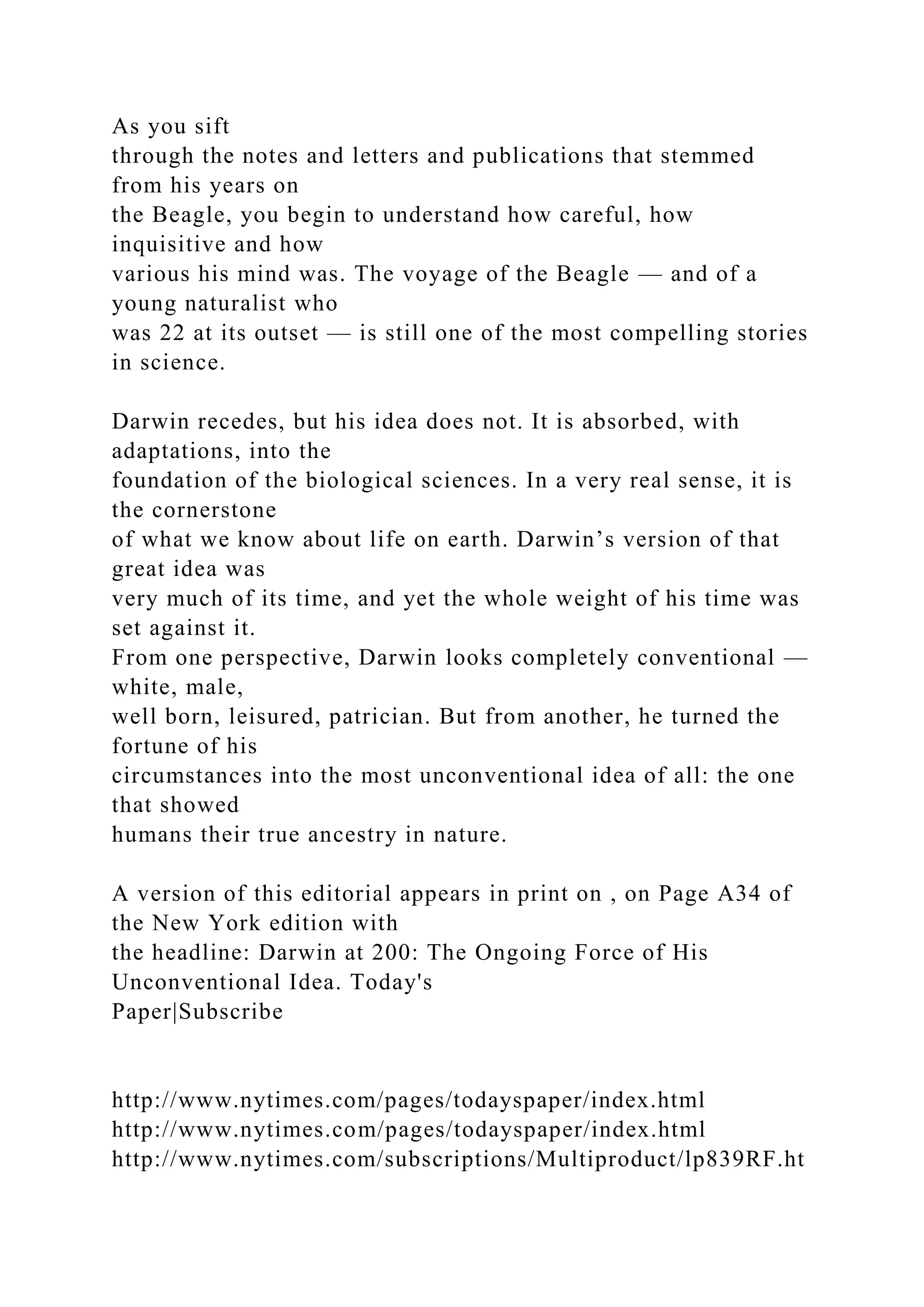 As you sift
through the notes and letters and publications that stemmed
from his years on
the Beagle, you begin to understand how careful, how
inquisitive and how
various his mind was. The voyage of the Beagle — and of a
young naturalist who
was 22 at its outset — is still one of the most compelling stories
in science.
Darwin recedes, but his idea does not. It is absorbed, with
adaptations, into the
foundation of the biological sciences. In a very real sense, it is
the cornerstone
of what we know about life on earth. Darwin’s version of that
great idea was
very much of its time, and yet the whole weight of his time was
set against it.
From one perspective, Darwin looks completely conventional —
white, male,
well born, leisured, patrician. But from another, he turned the
fortune of his
circumstances into the most unconventional idea of all: the one
that showed
humans their true ancestry in nature.
A version of this editorial appears in print on , on Page A34 of
the New York edition with
the headline: Darwin at 200: The Ongoing Force of His
Unconventional Idea. Today's
Paper|Subscribe
http://www.nytimes.com/pages/todayspaper/index.html
http://www.nytimes.com/pages/todayspaper/index.html
http://www.nytimes.com/subscriptions/Multiproduct/lp839RF.ht
 