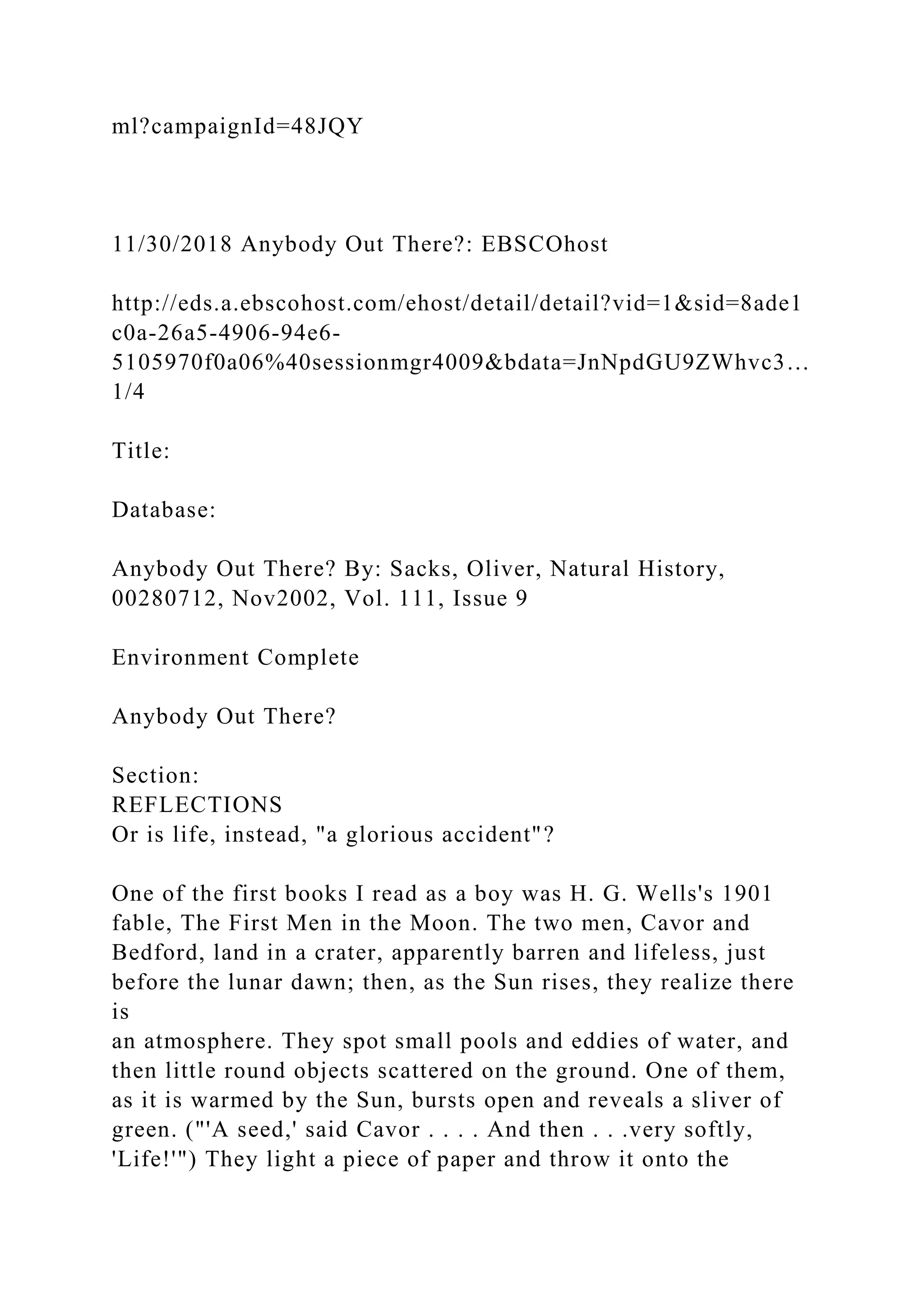 ml?campaignId=48JQY
11/30/2018 Anybody Out There?: EBSCOhost
http://eds.a.ebscohost.com/ehost/detail/detail?vid=1&sid=8ade1
c0a-26a5-4906-94e6-
5105970f0a06%40sessionmgr4009&bdata=JnNpdGU9ZWhvc3…
1/4
Title:
Database:
Anybody Out There? By: Sacks, Oliver, Natural History,
00280712, Nov2002, Vol. 111, Issue 9
Environment Complete
Anybody Out There?
Section:
REFLECTIONS
Or is life, instead, "a glorious accident"?
One of the first books I read as a boy was H. G. Wells's 1901
fable, The First Men in the Moon. The two men, Cavor and
Bedford, land in a crater, apparently barren and lifeless, just
before the lunar dawn; then, as the Sun rises, they realize there
is
an atmosphere. They spot small pools and eddies of water, and
then little round objects scattered on the ground. One of them,
as it is warmed by the Sun, bursts open and reveals a sliver of
green. ("'A seed,' said Cavor . . . . And then . . .very softly,
'Life!'") They light a piece of paper and throw it onto the
 
