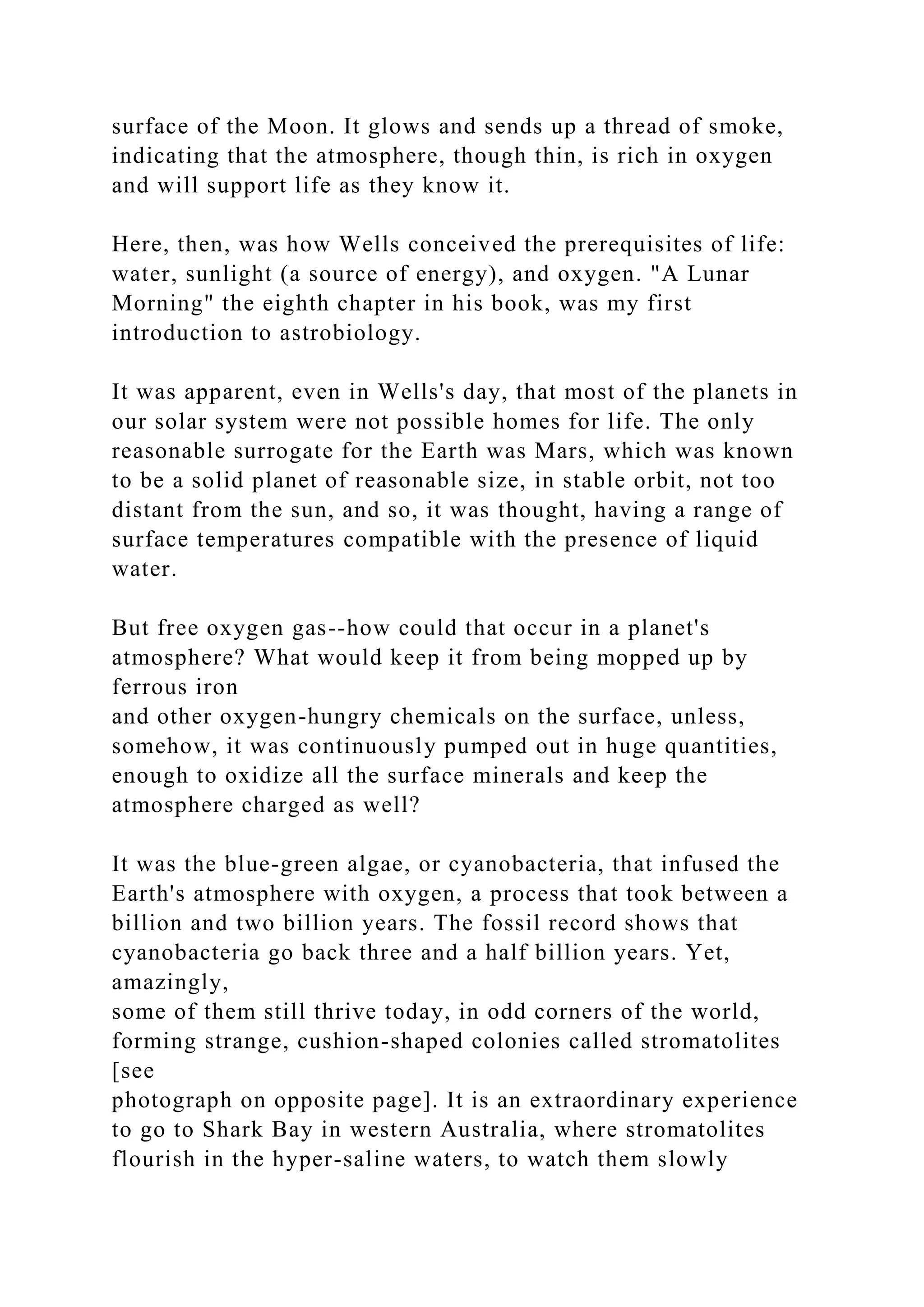 surface of the Moon. It glows and sends up a thread of smoke,
indicating that the atmosphere, though thin, is rich in oxygen
and will support life as they know it.
Here, then, was how Wells conceived the prerequisites of life:
water, sunlight (a source of energy), and oxygen. "A Lunar
Morning" the eighth chapter in his book, was my first
introduction to astrobiology.
It was apparent, even in Wells's day, that most of the planets in
our solar system were not possible homes for life. The only
reasonable surrogate for the Earth was Mars, which was known
to be a solid planet of reasonable size, in stable orbit, not too
distant from the sun, and so, it was thought, having a range of
surface temperatures compatible with the presence of liquid
water.
But free oxygen gas--how could that occur in a planet's
atmosphere? What would keep it from being mopped up by
ferrous iron
and other oxygen-hungry chemicals on the surface, unless,
somehow, it was continuously pumped out in huge quantities,
enough to oxidize all the surface minerals and keep the
atmosphere charged as well?
It was the blue-green algae, or cyanobacteria, that infused the
Earth's atmosphere with oxygen, a process that took between a
billion and two billion years. The fossil record shows that
cyanobacteria go back three and a half billion years. Yet,
amazingly,
some of them still thrive today, in odd corners of the world,
forming strange, cushion-shaped colonies called stromatolites
[see
photograph on opposite page]. It is an extraordinary experience
to go to Shark Bay in western Australia, where stromatolites
flourish in the hyper-saline waters, to watch them slowly
 