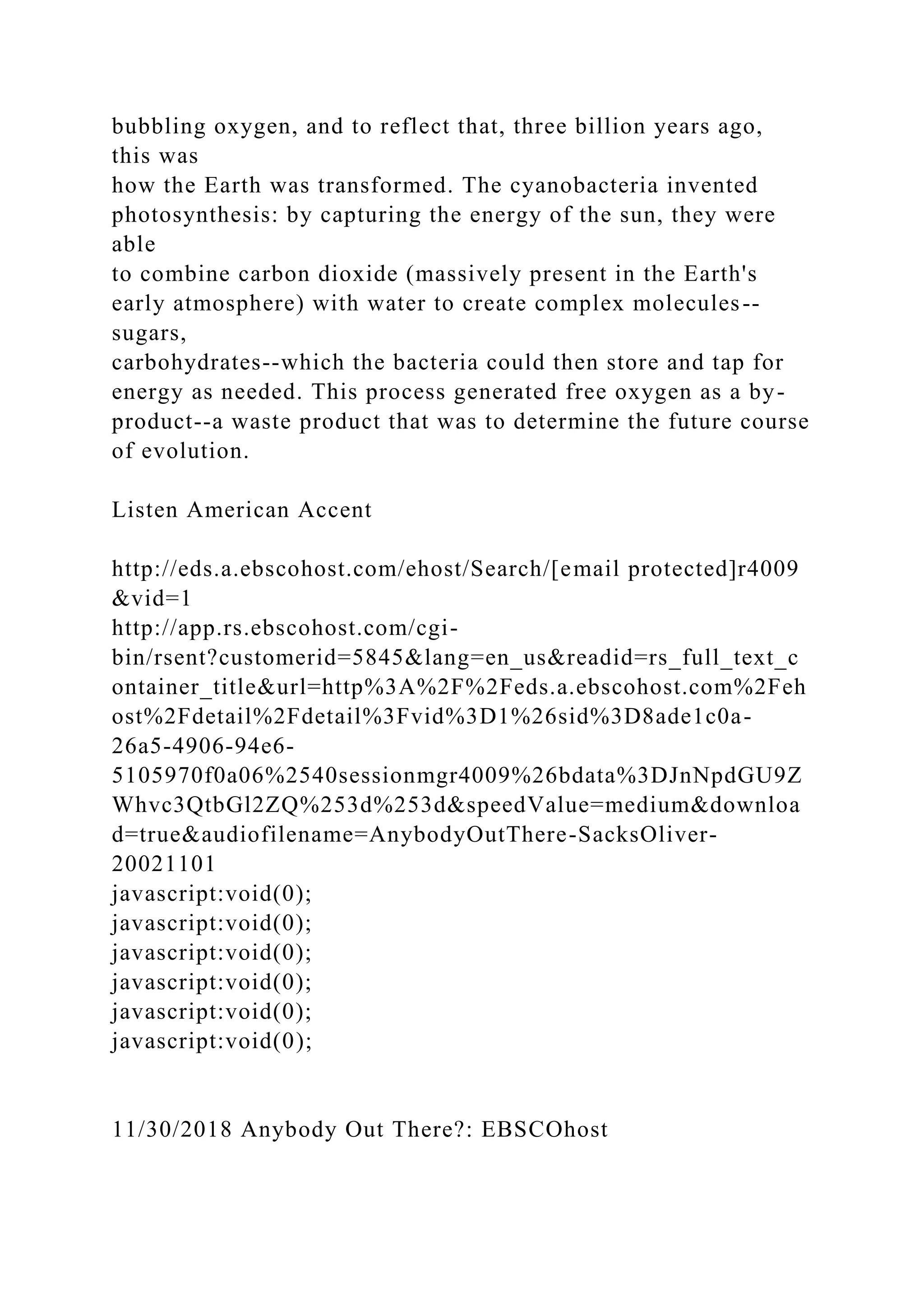 bubbling oxygen, and to reflect that, three billion years ago,
this was
how the Earth was transformed. The cyanobacteria invented
photosynthesis: by capturing the energy of the sun, they were
able
to combine carbon dioxide (massively present in the Earth's
early atmosphere) with water to create complex molecules--
sugars,
carbohydrates--which the bacteria could then store and tap for
energy as needed. This process generated free oxygen as a by-
product--a waste product that was to determine the future course
of evolution.
Listen American Accent
http://eds.a.ebscohost.com/ehost/Search/[email protected]r4009
&vid=1
http://app.rs.ebscohost.com/cgi-
bin/rsent?customerid=5845&lang=en_us&readid=rs_full_text_c
ontainer_title&url=http%3A%2F%2Feds.a.ebscohost.com%2Feh
ost%2Fdetail%2Fdetail%3Fvid%3D1%26sid%3D8ade1c0a-
26a5-4906-94e6-
5105970f0a06%2540sessionmgr4009%26bdata%3DJnNpdGU9Z
Whvc3QtbGl2ZQ%253d%253d&speedValue=medium&downloa
d=true&audiofilename=AnybodyOutThere-SacksOliver-
20021101
javascript:void(0);
javascript:void(0);
javascript:void(0);
javascript:void(0);
javascript:void(0);
javascript:void(0);
11/30/2018 Anybody Out There?: EBSCOhost
 