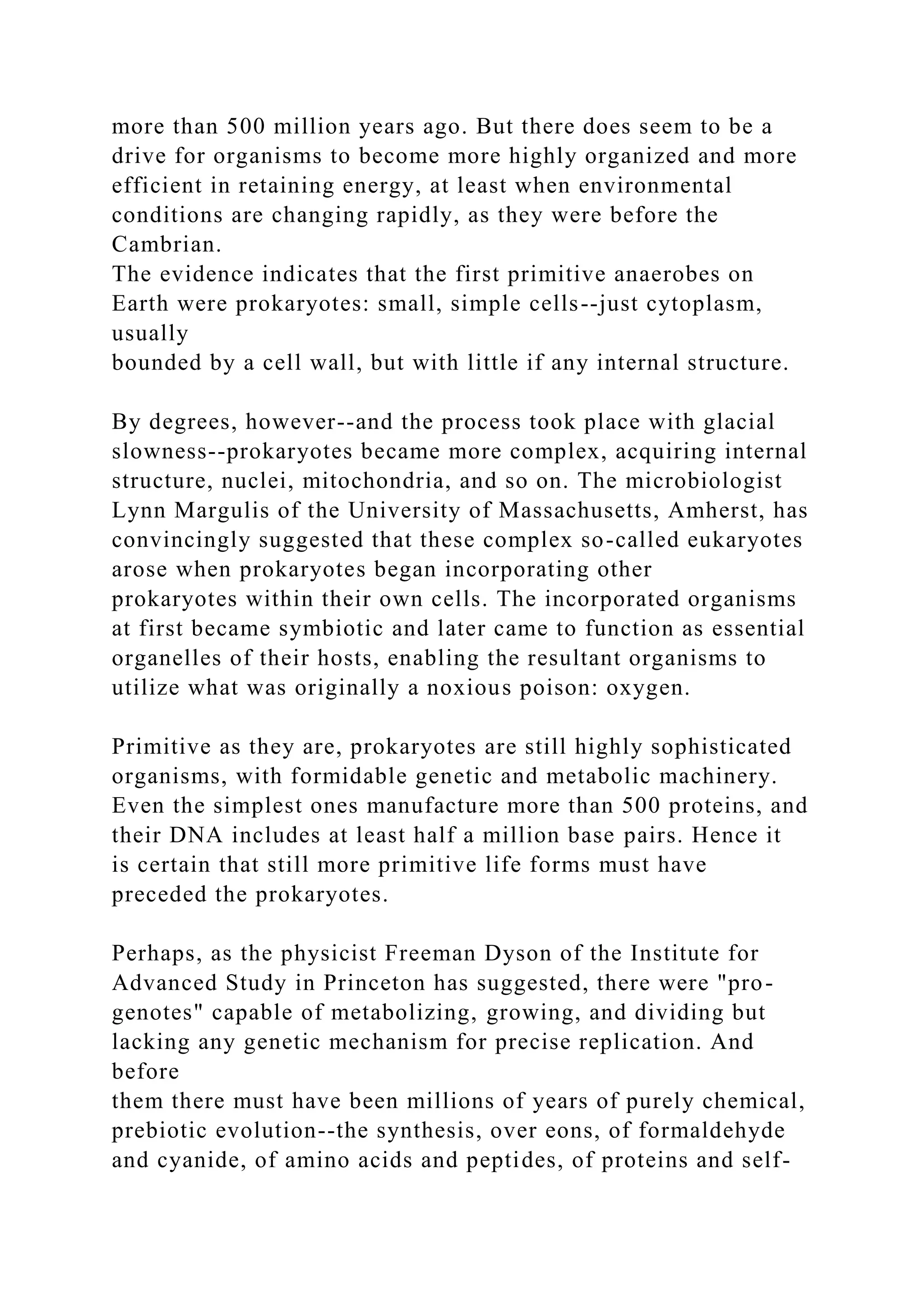 more than 500 million years ago. But there does seem to be a
drive for organisms to become more highly organized and more
efficient in retaining energy, at least when environmental
conditions are changing rapidly, as they were before the
Cambrian.
The evidence indicates that the first primitive anaerobes on
Earth were prokaryotes: small, simple cells--just cytoplasm,
usually
bounded by a cell wall, but with little if any internal structure.
By degrees, however--and the process took place with glacial
slowness--prokaryotes became more complex, acquiring internal
structure, nuclei, mitochondria, and so on. The microbiologist
Lynn Margulis of the University of Massachusetts, Amherst, has
convincingly suggested that these complex so-called eukaryotes
arose when prokaryotes began incorporating other
prokaryotes within their own cells. The incorporated organisms
at first became symbiotic and later came to function as essential
organelles of their hosts, enabling the resultant organisms to
utilize what was originally a noxious poison: oxygen.
Primitive as they are, prokaryotes are still highly sophisticated
organisms, with formidable genetic and metabolic machinery.
Even the simplest ones manufacture more than 500 proteins, and
their DNA includes at least half a million base pairs. Hence it
is certain that still more primitive life forms must have
preceded the prokaryotes.
Perhaps, as the physicist Freeman Dyson of the Institute for
Advanced Study in Princeton has suggested, there were "pro-
genotes" capable of metabolizing, growing, and dividing but
lacking any genetic mechanism for precise replication. And
before
them there must have been millions of years of purely chemical,
prebiotic evolution--the synthesis, over eons, of formaldehyde
and cyanide, of amino acids and peptides, of proteins and self-
 