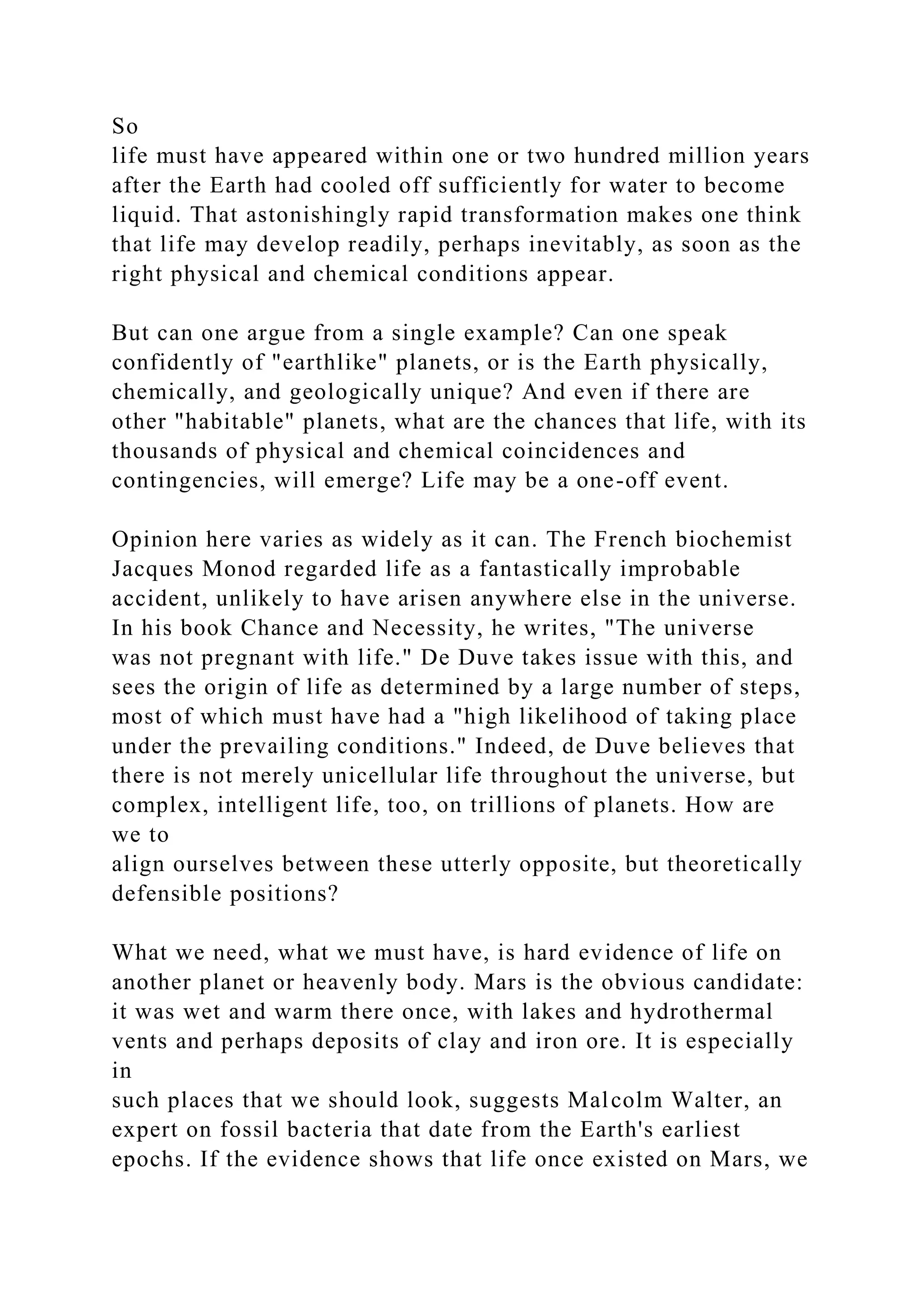So
life must have appeared within one or two hundred million years
after the Earth had cooled off sufficiently for water to become
liquid. That astonishingly rapid transformation makes one think
that life may develop readily, perhaps inevitably, as soon as the
right physical and chemical conditions appear.
But can one argue from a single example? Can one speak
confidently of "earthlike" planets, or is the Earth physically,
chemically, and geologically unique? And even if there are
other "habitable" planets, what are the chances that life, with its
thousands of physical and chemical coincidences and
contingencies, will emerge? Life may be a one-off event.
Opinion here varies as widely as it can. The French biochemist
Jacques Monod regarded life as a fantastically improbable
accident, unlikely to have arisen anywhere else in the universe.
In his book Chance and Necessity, he writes, "The universe
was not pregnant with life." De Duve takes issue with this, and
sees the origin of life as determined by a large number of steps,
most of which must have had a "high likelihood of taking place
under the prevailing conditions." Indeed, de Duve believes that
there is not merely unicellular life throughout the universe, but
complex, intelligent life, too, on trillions of planets. How are
we to
align ourselves between these utterly opposite, but theoretically
defensible positions?
What we need, what we must have, is hard evidence of life on
another planet or heavenly body. Mars is the obvious candidate:
it was wet and warm there once, with lakes and hydrothermal
vents and perhaps deposits of clay and iron ore. It is especially
in
such places that we should look, suggests Malcolm Walter, an
expert on fossil bacteria that date from the Earth's earliest
epochs. If the evidence shows that life once existed on Mars, we
 