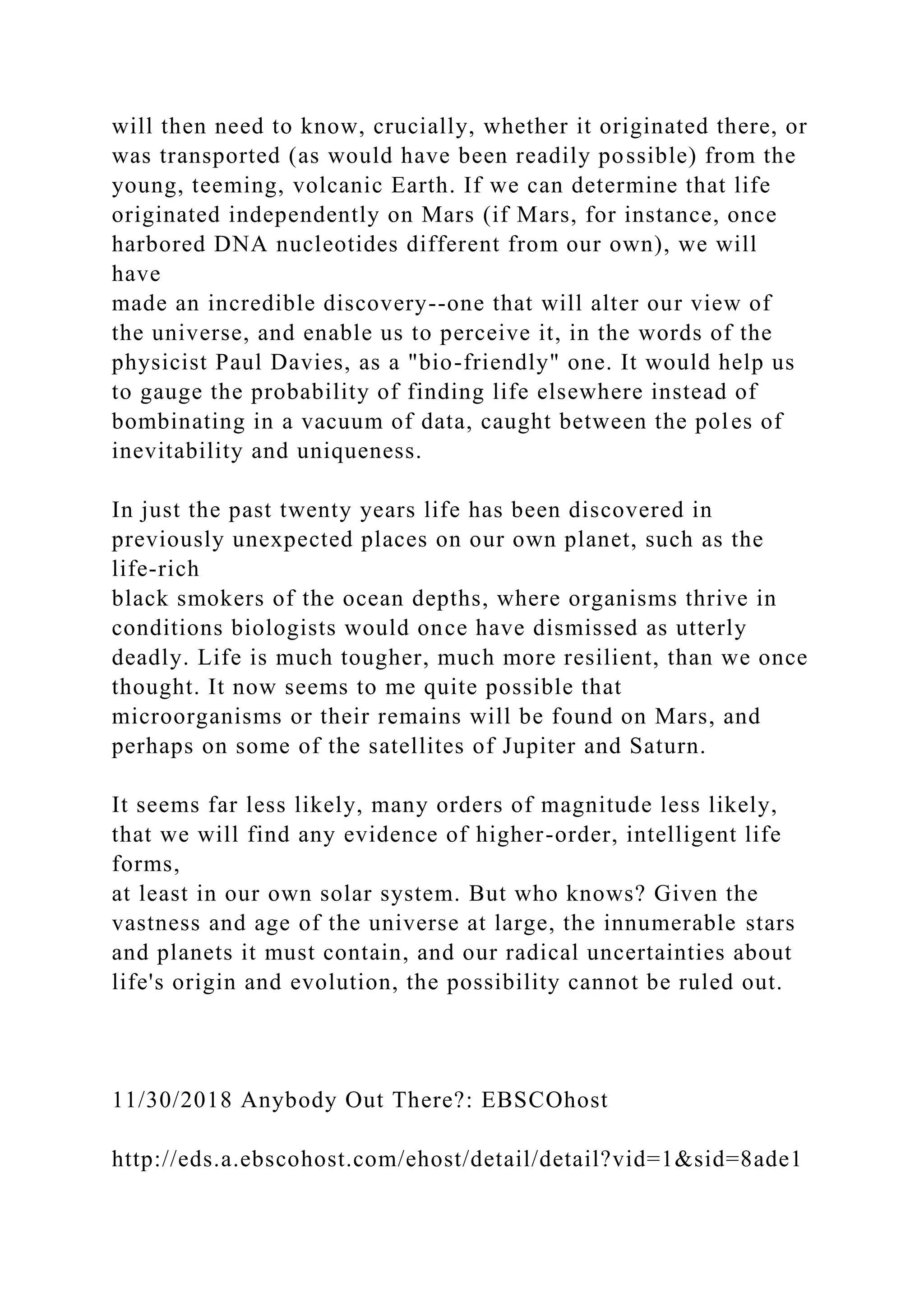 will then need to know, crucially, whether it originated there, or
was transported (as would have been readily possible) from the
young, teeming, volcanic Earth. If we can determine that life
originated independently on Mars (if Mars, for instance, once
harbored DNA nucleotides different from our own), we will
have
made an incredible discovery--one that will alter our view of
the universe, and enable us to perceive it, in the words of the
physicist Paul Davies, as a "bio-friendly" one. It would help us
to gauge the probability of finding life elsewhere instead of
bombinating in a vacuum of data, caught between the poles of
inevitability and uniqueness.
In just the past twenty years life has been discovered in
previously unexpected places on our own planet, such as the
life-rich
black smokers of the ocean depths, where organisms thrive in
conditions biologists would once have dismissed as utterly
deadly. Life is much tougher, much more resilient, than we once
thought. It now seems to me quite possible that
microorganisms or their remains will be found on Mars, and
perhaps on some of the satellites of Jupiter and Saturn.
It seems far less likely, many orders of magnitude less likely,
that we will find any evidence of higher-order, intelligent life
forms,
at least in our own solar system. But who knows? Given the
vastness and age of the universe at large, the innumerable stars
and planets it must contain, and our radical uncertainties about
life's origin and evolution, the possibility cannot be ruled out.
11/30/2018 Anybody Out There?: EBSCOhost
http://eds.a.ebscohost.com/ehost/detail/detail?vid=1&sid=8ade1
 
