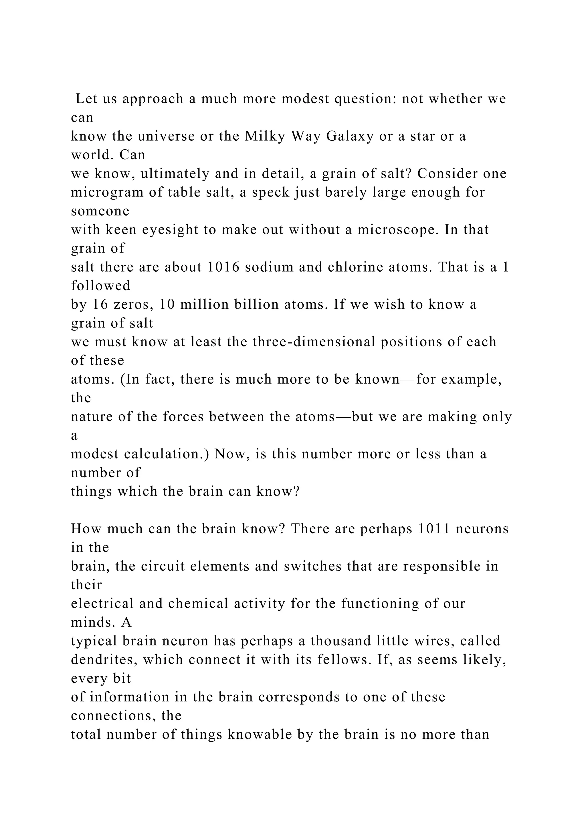 Let us approach a much more modest question: not whether we
can
know the universe or the Milky Way Galaxy or a star or a
world. Can
we know, ultimately and in detail, a grain of salt? Consider one
microgram of table salt, a speck just barely large enough for
someone
with keen eyesight to make out without a microscope. In that
grain of
salt there are about 1016 sodium and chlorine atoms. That is a 1
followed
by 16 zeros, 10 million billion atoms. If we wish to know a
grain of salt
we must know at least the three-dimensional positions of each
of these
atoms. (In fact, there is much more to be known—for example,
the
nature of the forces between the atoms—but we are making only
a
modest calculation.) Now, is this number more or less than a
number of
things which the brain can know?
How much can the brain know? There are perhaps 1011 neurons
in the
brain, the circuit elements and switches that are responsible in
their
electrical and chemical activity for the functioning of our
minds. A
typical brain neuron has perhaps a thousand little wires, called
dendrites, which connect it with its fellows. If, as seems likely,
every bit
of information in the brain corresponds to one of these
connections, the
total number of things knowable by the brain is no more than
 