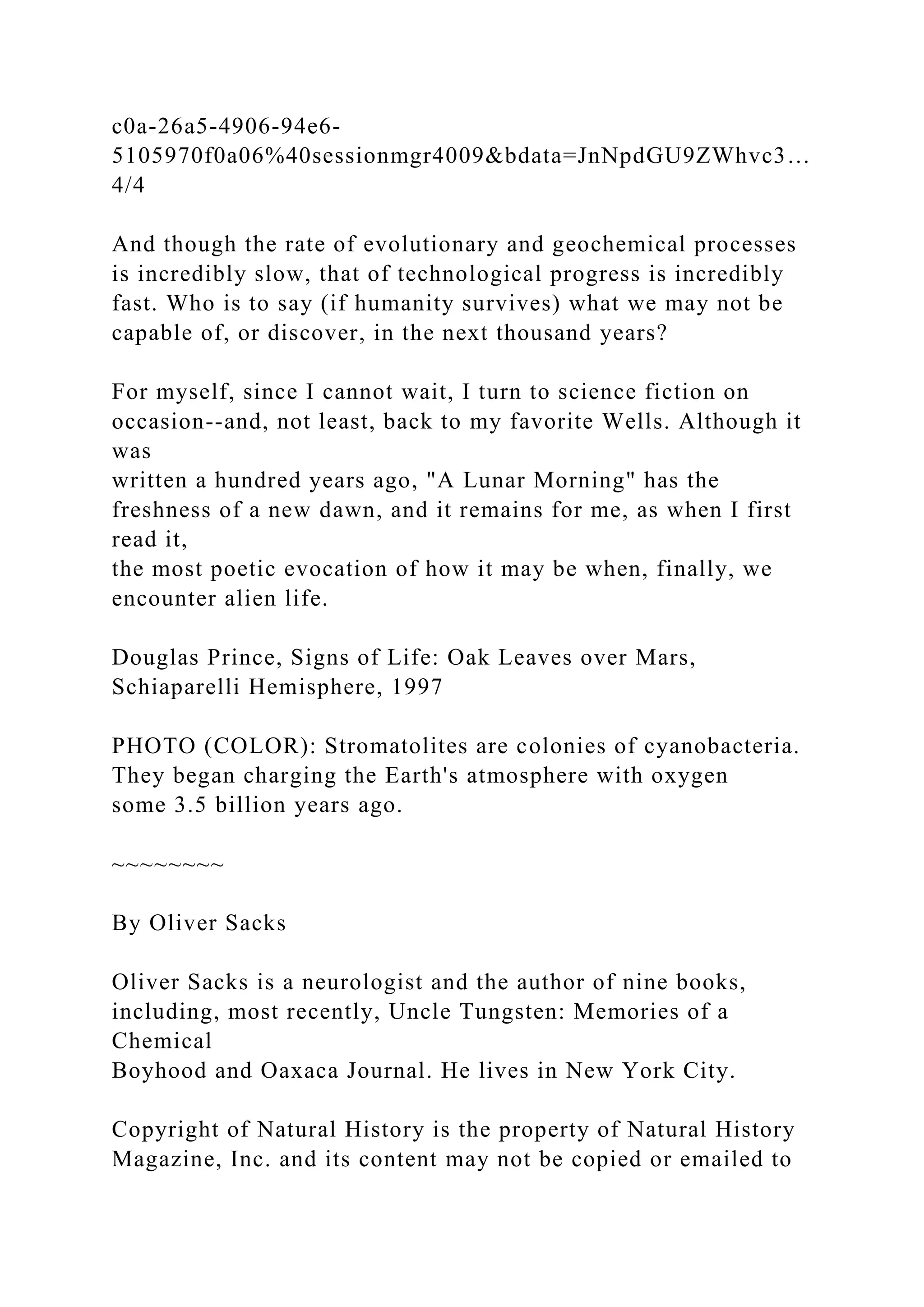 c0a-26a5-4906-94e6-
5105970f0a06%40sessionmgr4009&bdata=JnNpdGU9ZWhvc3…
4/4
And though the rate of evolutionary and geochemical processes
is incredibly slow, that of technological progress is incredibly
fast. Who is to say (if humanity survives) what we may not be
capable of, or discover, in the next thousand years?
For myself, since I cannot wait, I turn to science fiction on
occasion--and, not least, back to my favorite Wells. Although it
was
written a hundred years ago, "A Lunar Morning" has the
freshness of a new dawn, and it remains for me, as when I first
read it,
the most poetic evocation of how it may be when, finally, we
encounter alien life.
Douglas Prince, Signs of Life: Oak Leaves over Mars,
Schiaparelli Hemisphere, 1997
PHOTO (COLOR): Stromatolites are colonies of cyanobacteria.
They began charging the Earth's atmosphere with oxygen
some 3.5 billion years ago.
~~~~~~~~
By Oliver Sacks
Oliver Sacks is a neurologist and the author of nine books,
including, most recently, Uncle Tungsten: Memories of a
Chemical
Boyhood and Oaxaca Journal. He lives in New York City.
Copyright of Natural History is the property of Natural History
Magazine, Inc. and its content may not be copied or emailed to
 