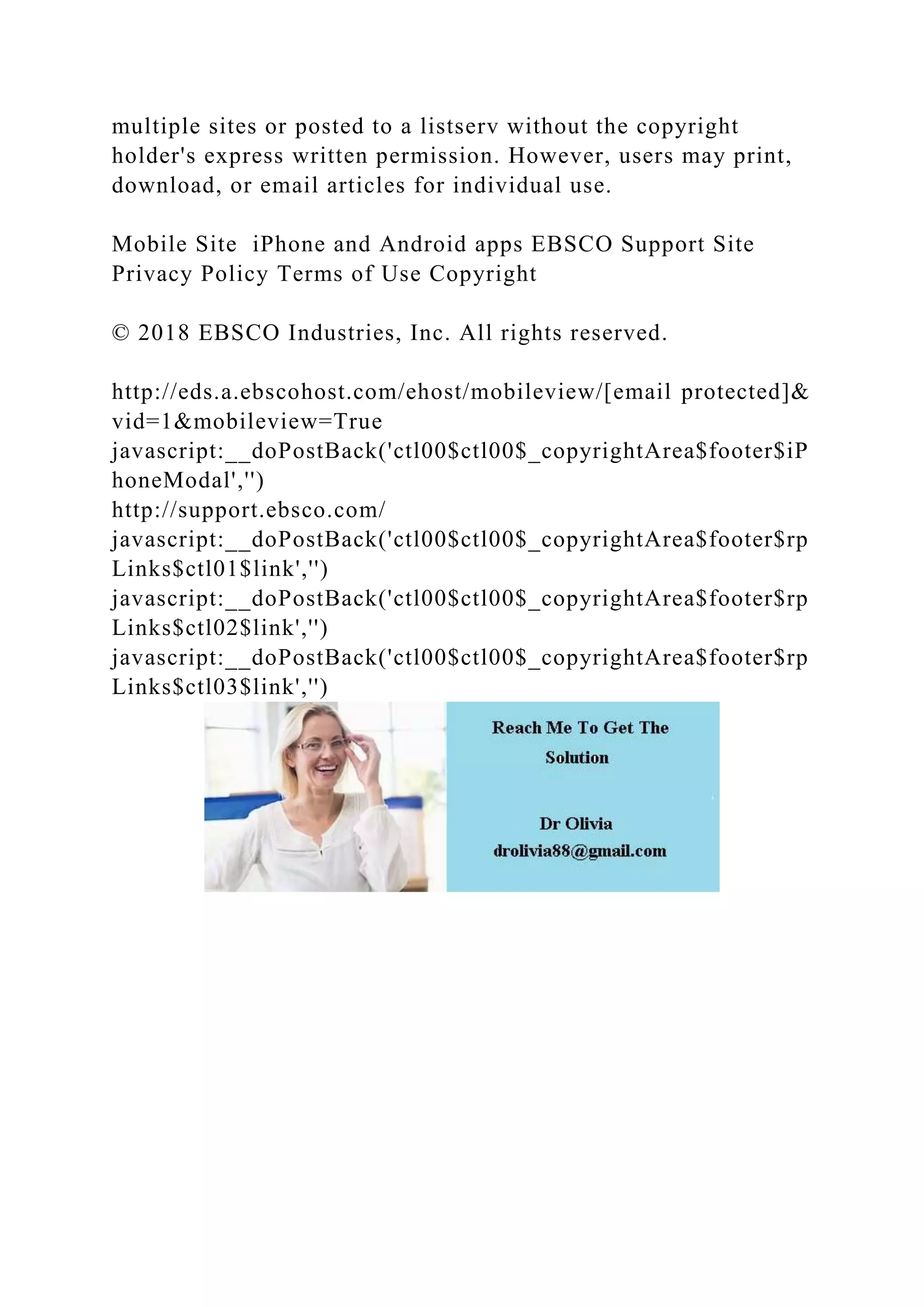 multiple sites or posted to a listserv without the copyright
holder's express written permission. However, users may print,
download, or email articles for individual use.
Mobile Site iPhone and Android apps EBSCO Support Site
Privacy Policy Terms of Use Copyright
© 2018 EBSCO Industries, Inc. All rights reserved.
http://eds.a.ebscohost.com/ehost/mobileview/[email protected]&
vid=1&mobileview=True
javascript:__doPostBack('ctl00$ctl00$_copyrightArea$footer$iP
honeModal','')
http://support.ebsco.com/
javascript:__doPostBack('ctl00$ctl00$_copyrightArea$footer$rp
Links$ctl01$link','')
javascript:__doPostBack('ctl00$ctl00$_copyrightArea$footer$rp
Links$ctl02$link','')
javascript:__doPostBack('ctl00$ctl00$_copyrightArea$footer$rp
Links$ctl03$link','')
 