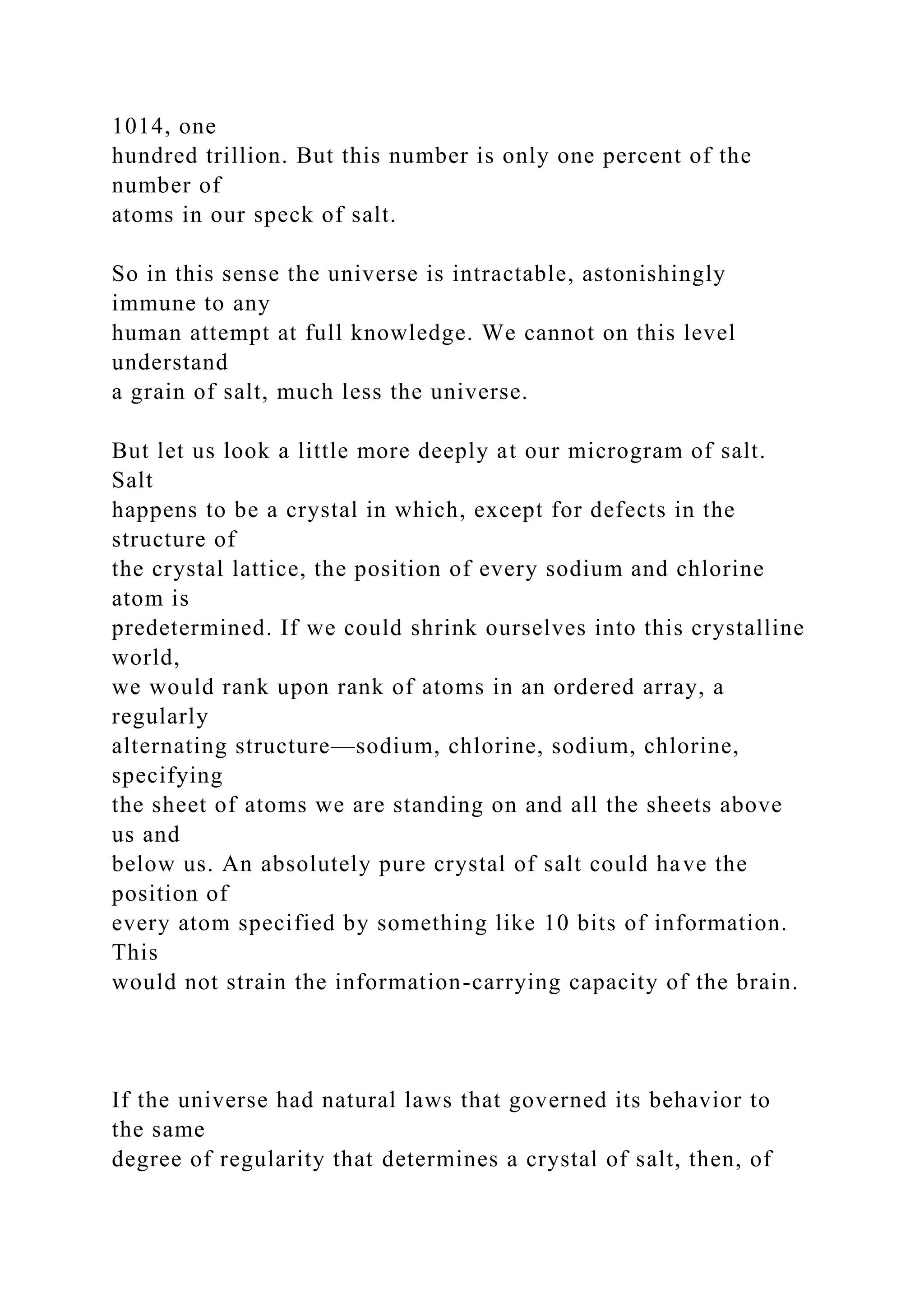 1014, one
hundred trillion. But this number is only one percent of the
number of
atoms in our speck of salt.
So in this sense the universe is intractable, astonishingly
immune to any
human attempt at full knowledge. We cannot on this level
understand
a grain of salt, much less the universe.
But let us look a little more deeply at our microgram of salt.
Salt
happens to be a crystal in which, except for defects in the
structure of
the crystal lattice, the position of every sodium and chlorine
atom is
predetermined. If we could shrink ourselves into this crystalline
world,
we would rank upon rank of atoms in an ordered array, a
regularly
alternating structure—sodium, chlorine, sodium, chlorine,
specifying
the sheet of atoms we are standing on and all the sheets above
us and
below us. An absolutely pure crystal of salt could have the
position of
every atom specified by something like 10 bits of information.
This
would not strain the information-carrying capacity of the brain.
If the universe had natural laws that governed its behavior to
the same
degree of regularity that determines a crystal of salt, then, of
 