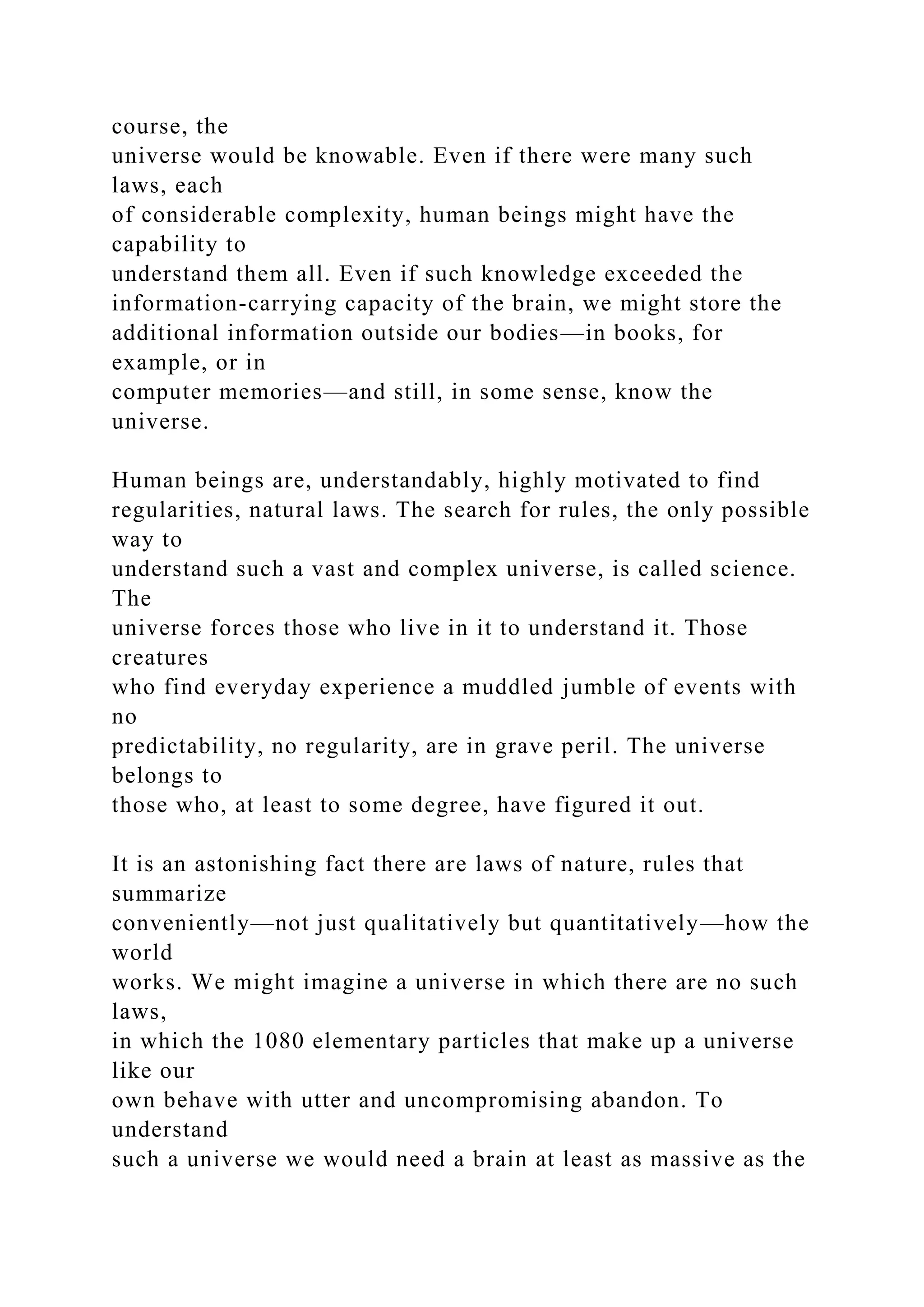course, the
universe would be knowable. Even if there were many such
laws, each
of considerable complexity, human beings might have the
capability to
understand them all. Even if such knowledge exceeded the
information-carrying capacity of the brain, we might store the
additional information outside our bodies—in books, for
example, or in
computer memories—and still, in some sense, know the
universe.
Human beings are, understandably, highly motivated to find
regularities, natural laws. The search for rules, the only possible
way to
understand such a vast and complex universe, is called science.
The
universe forces those who live in it to understand it. Those
creatures
who find everyday experience a muddled jumble of events with
no
predictability, no regularity, are in grave peril. The universe
belongs to
those who, at least to some degree, have figured it out.
It is an astonishing fact there are laws of nature, rules that
summarize
conveniently—not just qualitatively but quantitatively—how the
world
works. We might imagine a universe in which there are no such
laws,
in which the 1080 elementary particles that make up a universe
like our
own behave with utter and uncompromising abandon. To
understand
such a universe we would need a brain at least as massive as the
 