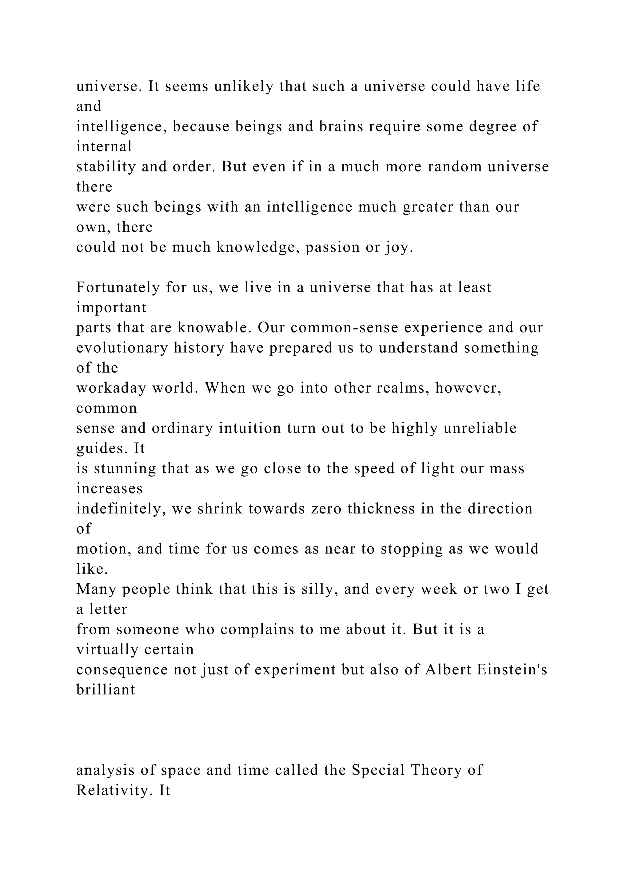 universe. It seems unlikely that such a universe could have life
and
intelligence, because beings and brains require some degree of
internal
stability and order. But even if in a much more random universe
there
were such beings with an intelligence much greater than our
own, there
could not be much knowledge, passion or joy.
Fortunately for us, we live in a universe that has at least
important
parts that are knowable. Our common-sense experience and our
evolutionary history have prepared us to understand something
of the
workaday world. When we go into other realms, however,
common
sense and ordinary intuition turn out to be highly unreliable
guides. It
is stunning that as we go close to the speed of light our mass
increases
indefinitely, we shrink towards zero thickness in the direction
of
motion, and time for us comes as near to stopping as we would
like.
Many people think that this is silly, and every week or two I get
a letter
from someone who complains to me about it. But it is a
virtually certain
consequence not just of experiment but also of Albert Einstein's
brilliant
analysis of space and time called the Special Theory of
Relativity. It
 
