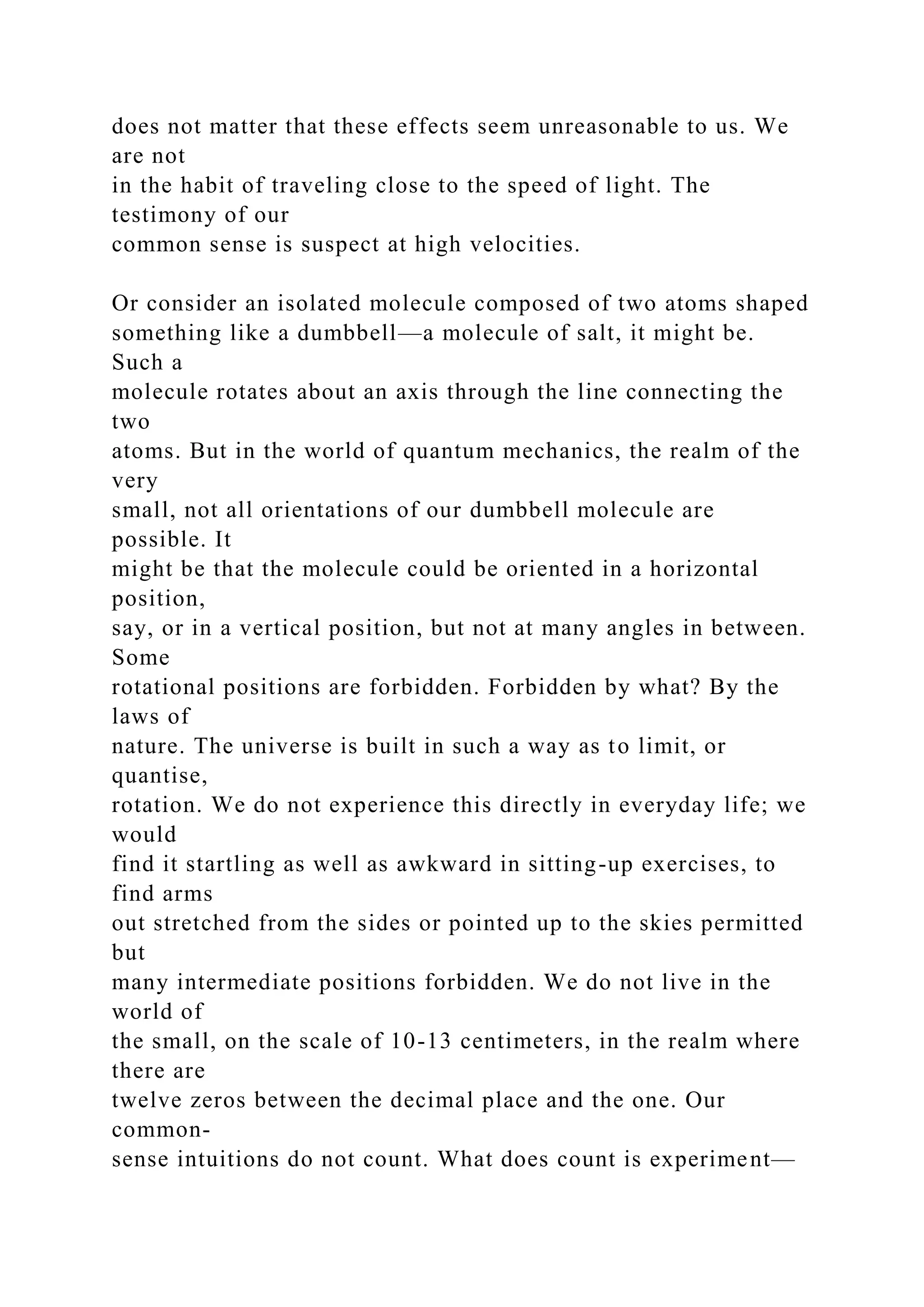 does not matter that these effects seem unreasonable to us. We
are not
in the habit of traveling close to the speed of light. The
testimony of our
common sense is suspect at high velocities.
Or consider an isolated molecule composed of two atoms shaped
something like a dumbbell—a molecule of salt, it might be.
Such a
molecule rotates about an axis through the line connecting the
two
atoms. But in the world of quantum mechanics, the realm of the
very
small, not all orientations of our dumbbell molecule are
possible. It
might be that the molecule could be oriented in a horizontal
position,
say, or in a vertical position, but not at many angles in between.
Some
rotational positions are forbidden. Forbidden by what? By the
laws of
nature. The universe is built in such a way as to limit, or
quantise,
rotation. We do not experience this directly in everyday life; we
would
find it startling as well as awkward in sitting-up exercises, to
find arms
out stretched from the sides or pointed up to the skies permitted
but
many intermediate positions forbidden. We do not live in the
world of
the small, on the scale of 10-13 centimeters, in the realm where
there are
twelve zeros between the decimal place and the one. Our
common-
sense intuitions do not count. What does count is experiment—
 