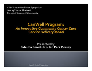CPAC	
  Cancer	
  Workforce	
  Symposium
Jan.	
  25th	
  2010,	
  Montreal
Breakout	
  Session	
  1C	
  Community




                       CanWell	
  Program:
         An	
  Innovative	
  Community	
  Cancer	
  Care
                   	
  Service	
  Delivery	
  Model


                             Presented	
  by
               Fidelma	
  Serediuk	
  &	
  Jan	
  Park	
  Dorsay




                        Copyright	
  CanWell	
  Program	
  2010
 