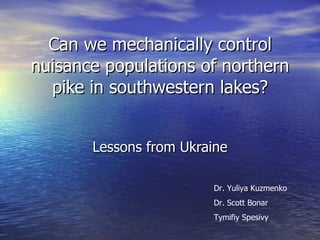 Can we mechanically control nuisance populations of northern pike in southwestern lakes? Lessons from Ukraine Dr. Yuliya Kuzmenko Dr. Scott Bonar Tymifiy Spesivy 