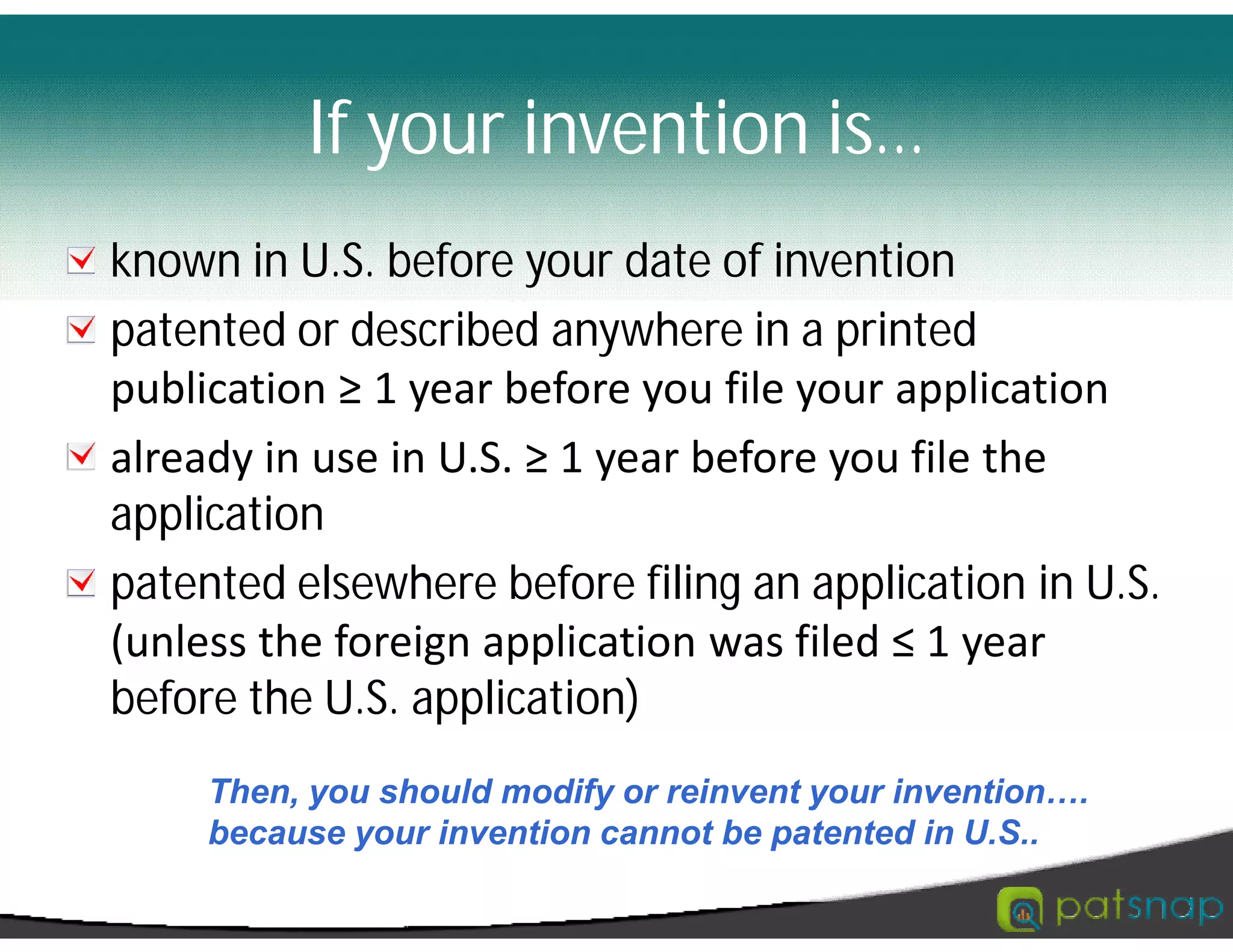If your invention is…
known in U.S. before your date of invention
patented or described anywhere in a printed
publication ≥ 1 year before you file your application
already in use in U.S. ≥ 1 year before you file the
application
patented elsewhere before filing an application in U.S.
(unless the foreign application was filed ≤ 1 year
before the U.S. application)
Then, you should modify or reinvent your invention….
because your invention cannot be patented in U.S..
 