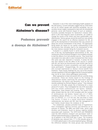 264


             Editorial



                                                             Dementia is one of the most challenging health problems of
                                         Can we prevent   the XXI Century. Current estimates suggest that by 2030 there
                                                          will be 63 million people with dementia worldwide, but our
                                                          societies remain largely unprepared to deal with the devastating
                         Alzheimer’s disease?             personal, social and financial impact of such an epidemic.
                                                          Currently available therapies for Alzheimer’s disease (AD),
                                                          which is the most frequent cause of dementia, are unable to
                                                          change the course of the illness and have questionable cost-
                                                          effectiveness. Various groups around the world are now actively
                                Podemos prevenir          engaged in the search for an effective treatment for AD, as
                                                          well as the development of interventions that may prevent (or
                                                          delay) the clinical manifestation of the illness. The approaches
                       a doença de Alzheimer?             being tested are based on our partial understanding of the
                                                          mechanisms that ultimately lead to the development of AD;
                                                          the most obvious example being the ß-amyloid vaccine.
                                                             ß-amyloid is a peptide found in senile plaques, which is
                                                          one of the key neuropathological abnormalities of AD. The
                                                          introduction of the ß-amyloid transgenic mice enabled scientists
                                                          to test the effects of an anti-amyloid vaccine. They found that
                                                          vaccinated mice were able to clear ß-amyloid from their brains
                                                          (the same was later observed in humans). A phase IIa trial
                                                          was then started to test the effect of the vaccine in people
                                                          with AD, but had to be discontinued a few months later due to
                                                          the development of severe encephalitis and death amongst
                                                          study participants. 1 Disappointingly, the vaccinated subjects
                                                          who survived experienced no obvious clinical benefit from
                                                          treatment. These results challenge the very core of the amyloid
                                                          cascade hypothesis of AD and suggest that the ß-amyloid peptide
                                                          may not be its most critical pathological abnormality.
                                                             Other approaches to treat and prevent AD are currently being
                                                          considered. These are mostly based on the findings of
                                                          observational studies examining the association between
                                                          cardiovascular risk factors and dementia, such as the one
                                                          recently published by Richard Mayeux’s group.2 They followed
                                                          a cohort of 1138 older people free of dementia for a mean
                                                          period of 5.5 years. They investigated the risk of AD associated
                                                          with four known cardiovascular risk factors: diabetes,
                                                          hypertension, heart disease and smoking. The results of the
                                                          study showed that the risk of AD increased with the number
                                                          of cardiovascular risk factors: hazard ratio of 1.7 (95%
                                                          confidence interval; 95%CI: 1.1, 2.4), 2.6 (95%CI: 1.6, 3.9)
                                                          and 3.4 (95%CI: 2.1, 5.7) for one, two and three or more
                                                          risk factors. If there is a causal association between
                                                          cardiovascular risk factors and AD, then the management of
                                                          such factors should reduce the incidence of AD.
                                                             Five randomised, placebo-controlled trials of hypertension
                                                          have investigated cognitive function and dementia as an
                                                          outcome of interest. The MRC and SHEP trials, which used
                                                          diuretics and ß-blockers, found no obvious cognitive benefit
                                                          associated with treatment. The SYST-EUR and PROGRESS
                                                          used the ACE-inhibitors enalapril and perindopril (with or
                                                          without hydrochlorithiazide or indapamide). The median follow-
                                                          up of patients in the SYST-EUR was 2 years. The incidence
                                                          of dementia was reduced from 7.7 in the placebo group to
                                                          3.7/1000 patient-years in the active treatment group. Although
                                                          the difference between the study groups was statistically

       Rev Bras Psiquiatr. 2005;27(4):264-5



Editorial02_rev4.p65               264                                  24/11/2005, 17:40
 