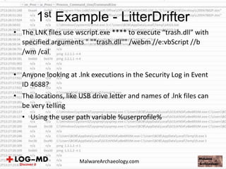 • The LNK files use wscript.exe **** to execute “trash.dll” with
specified arguments " ""trash.dll"" /webm //e:vbScript //b
/wm /cal
• Anyone looking at .lnk executions in the Security Log in Event
ID 4688?
• The locations, like USB drive letter and names of .lnk files can
be very telling
• Using the user path variable %userprofile%
1st Example - LitterDrifter
MalwareArchaeology.com
 