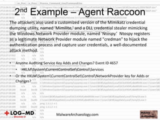 The attackers also used a customized version of the Mimikatz credential
dumping utility, named 'Mimilite,' and a DLL credential stealer mimicking
the Windows Network Provider module, named 'Ntospy.’ Ntospy registers
as a legitimate Network Provider module named "credman" to hijack the
authentication process and capture user credentials, a well-documented
attack method.
• Anyone Auditing Service Key Adds and Changes? Event ID 4657
• HKLMSystemCurrentControlSetControlServices
• Or the HKLMSystemCurrentControlSetControlNetworkProvider key for Adds or
Changes?
2nd Example – Agent Raccoon
MalwareArchaeology.com
 