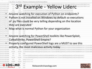 • Anyone watching for execution of Python on endpoints?
• Python is not installed on Windows by default so executions
of .py files could be very telling depending on the location
they are executed
• Map what is normal Python for your organization
• Anyone watching for PowerShell toolkits like PowerSploit,
ColbaltStrike, PowerShell Empire?
• Properly configured PowerShell logs are a MUST to see this
activity, the most malicious activity today
3rd Example - Yellow Liderc
MalwareArchaeology.com
 