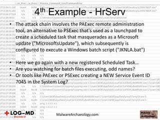 • The attack chain involves the PAExec remote administration
tool, an alternative to PSExec that's used as a launchpad to
create a scheduled task that masquerades as a Microsoft
update ("MicrosoftsUpdate"), which subsequently is
configured to execute a Windows batch script ("JKNLA.bat")
• Here we go again with a new registered Scheduled Task…
• Are you watching for batch files executing, odd names?
• Or tools like PAExec or PSExec creating a NEW Service Event ID
7045 in the System Log?
4th Example - HrServ
MalwareArchaeology.com
 