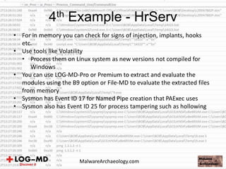 • For in memory you can check for signs of injection, implants, hooks
etc.
• Use tools like Volatility
• Process them on Linux system as new versions not compiled for
Windows
• You can use LOG-MD-Pro or Premium to extract and evaluate the
modules using the B9 option or File-MD to evaluate the extracted files
from memory
• Sysmon has Event ID 17 for Named Pipe creation that PAExec uses
• Sysmon also has Event ID 25 for process tampering such as hollowing
4th Example - HrServ
MalwareArchaeology.com
 
