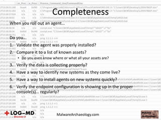 When you roll out an agent…
Do you...
1. Validate the agent was properly installed?
2. Compare it to a list of known assets?
• Do you even know where or what all your assets are?
3. Verify the data is collecting properly?
4. Have a way to identify new systems as they come live?
5. Have a way to install agents on new systems quickly?
6. Verify the endpoint configuration is showing up in the proper
console(s)… regularly?
Completeness
MalwareArchaeology.com
 