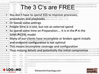 • You don’t have to spend $$$ to improve processes,
procedures and playbooks
• Or tweak some settings
• People time is a cost, but not an external spend
• So spend some time on Preparation…. It is in the P in the
SANS PICERL model
• Many of our clients have incomplete or broken agent installs
and endpoint configuration is not optimal
• This means incomplete coverage and configuration
• Thus missing details and potentially the initial compromise
The 3 C‘s are FREE
MalwareArchaeology.com
 