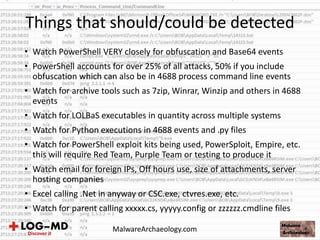 Things that should/could be detected
MalwareArchaeology.com
• Watch PowerShell VERY closely for obfuscation and Base64 events
• PowerShell accounts for over 25% of all attacks, 50% if you include
obfuscation which can also be in 4688 process command line events
• Watch for archive tools such as 7zip, Winrar, Winzip and others in 4688
events
• Watch for LOLBaS executables in quantity across multiple systems
• Watch for Python executions in 4688 events and .py files
• Watch for PowerShell exploit kits being used, PowerSploit, Empire, etc.
this will require Red Team, Purple Team or testing to produce it
• Watch email for foreign IPs, Off hours use, size of attachments, server
hosting companies
• Excel calling .Net in anyway or CSC.exe, ctvres.exe, etc.
• Watch for parent calling xxxxx.cs, yyyyy.config or zzzzzz.cmdline files
 