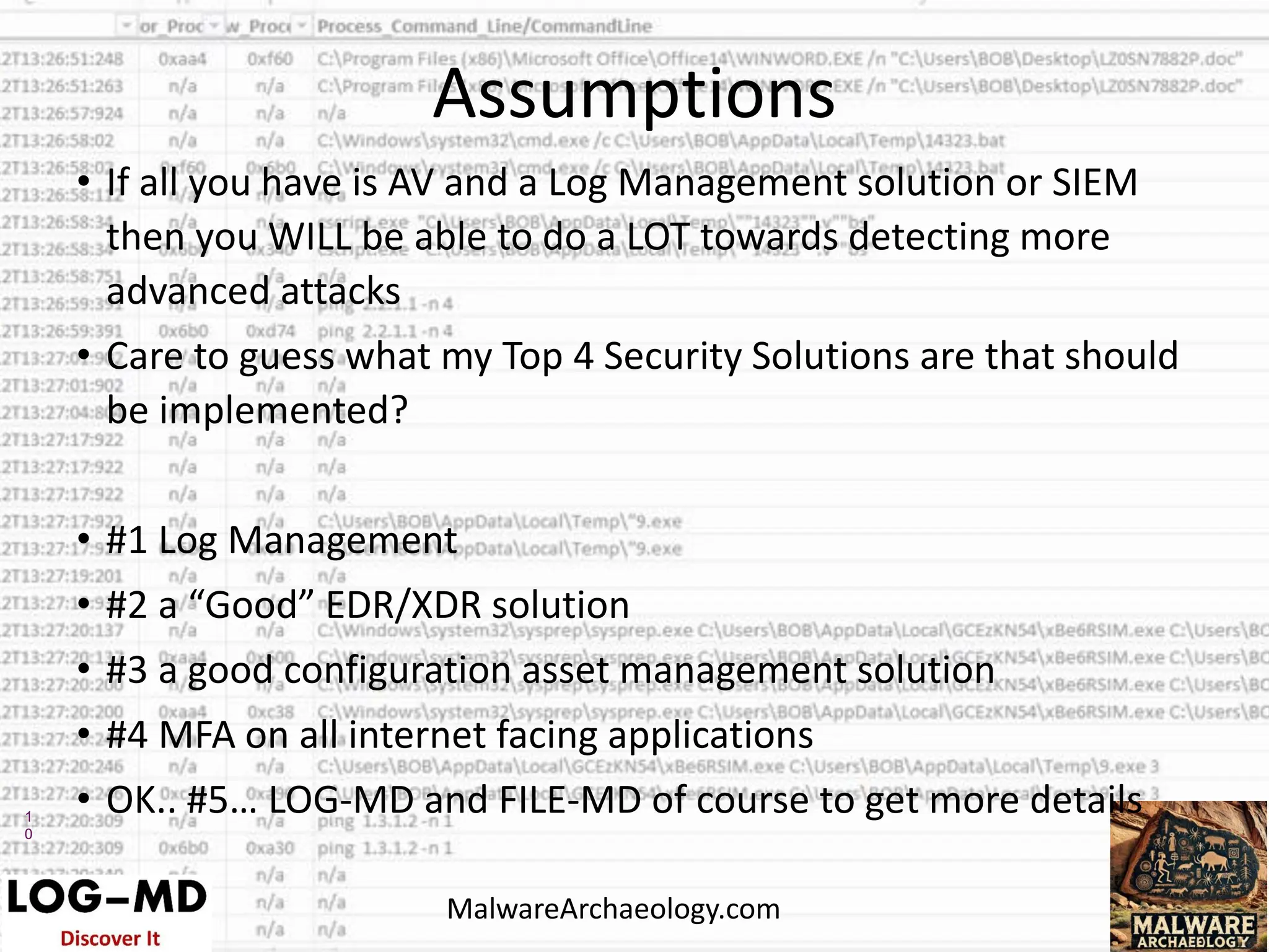 1
0
• If all you have is AV and a Log Management solution or SIEM
then you WILL be able to do a LOT towards detecting more
advanced attacks
• Care to guess what my Top 4 Security Solutions are that should
be implemented?
• #1 Log Management
• #2 a “Good” EDR/XDR solution
• #3 a good configuration asset management solution
• #4 MFA on all internet facing applications
• OK.. #5… LOG-MD and FILE-MD of course to get more details
Assumptions
MalwareArchaeology.com
 