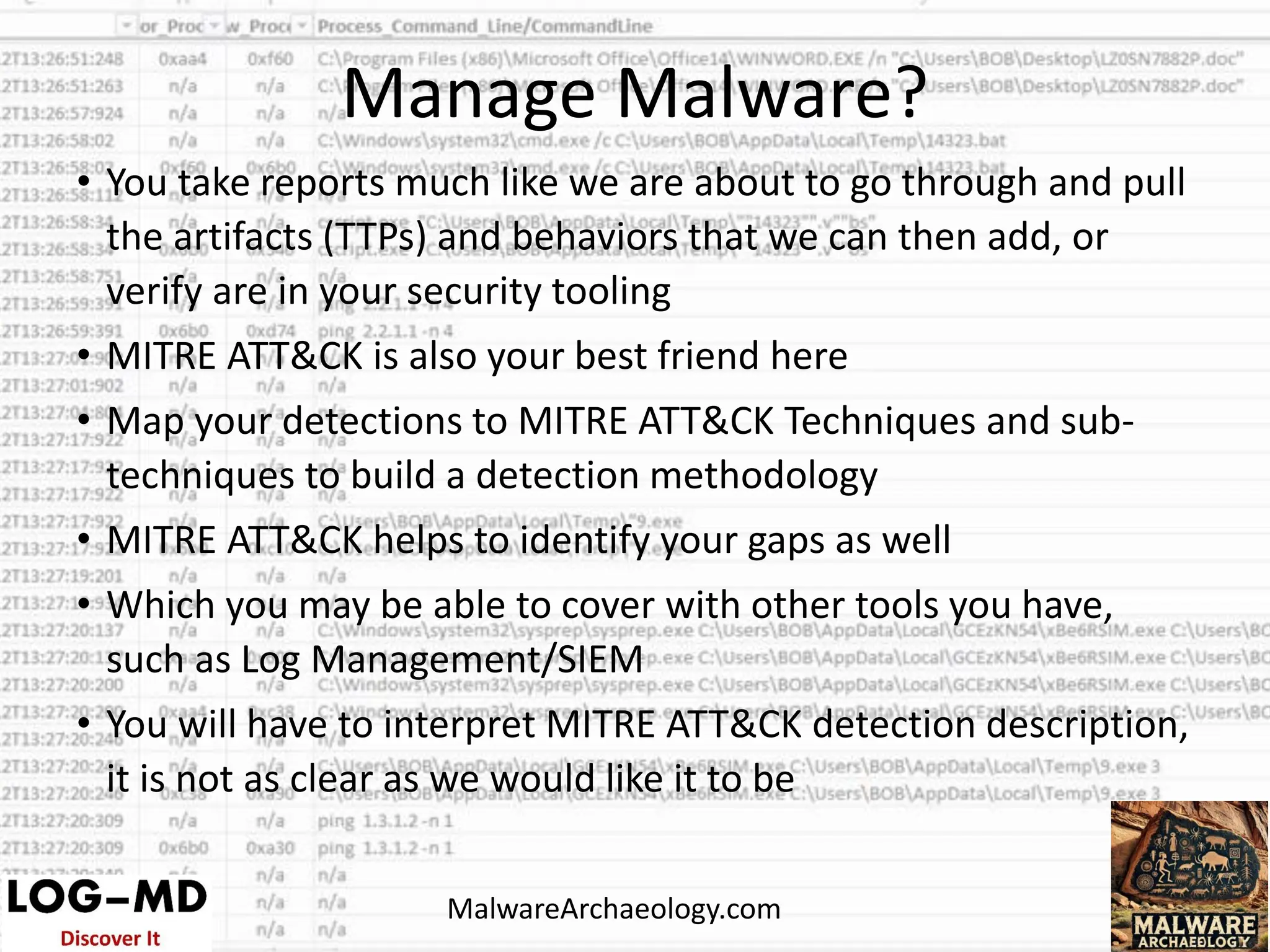 • You take reports much like we are about to go through and pull
the artifacts (TTPs) and behaviors that we can then add, or
verify are in your security tooling
• MITRE ATT&CK is also your best friend here
• Map your detections to MITRE ATT&CK Techniques and sub-
techniques to build a detection methodology
• MITRE ATT&CK helps to identify your gaps as well
• Which you may be able to cover with other tools you have,
such as Log Management/SIEM
• You will have to interpret MITRE ATT&CK detection description,
it is not as clear as we would like it to be
Manage Malware?
MalwareArchaeology.com
 