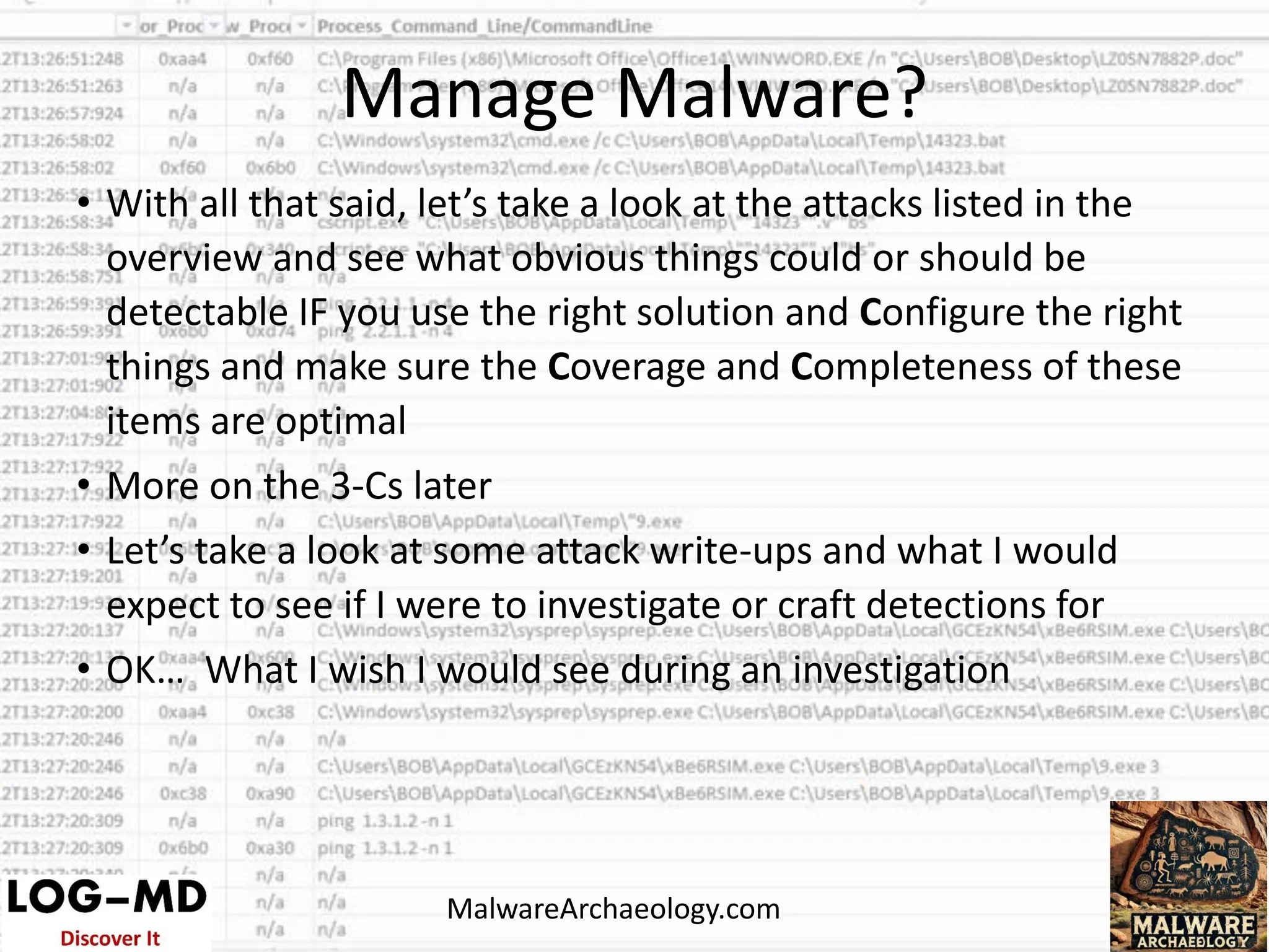 • With all that said, let’s take a look at the attacks listed in the
overview and see what obvious things could or should be
detectable IF you use the right solution and Configure the right
things and make sure the Coverage and Completeness of these
items are optimal
• More on the 3-Cs later
• Let’s take a look at some attack write-ups and what I would
expect to see if I were to investigate or craft detections for
• OK… What I wish I would see during an investigation
Manage Malware?
MalwareArchaeology.com
 