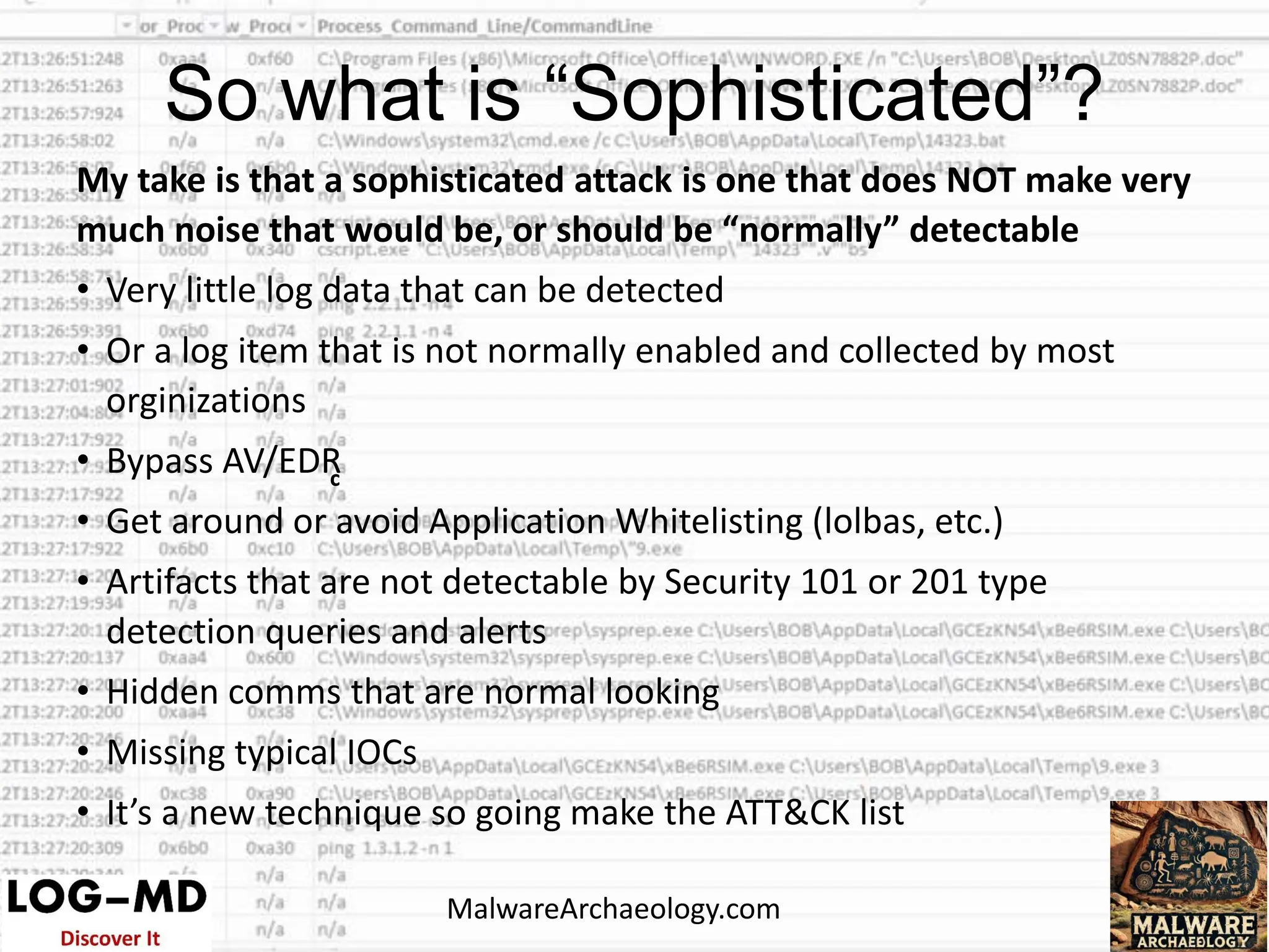 My take is that a sophisticated attack is one that does NOT make very
much noise that would be, or should be “normally” detectable
• Very little log data that can be detected
• Or a log item that is not normally enabled and collected by most
orginizations
• Bypass AV/EDR
• Get around or avoid Application Whitelisting (lolbas, etc.)
• Artifacts that are not detectable by Security 101 or 201 type
detection queries and alerts
• Hidden comms that are normal looking
• Missing typical IOCs
• It’s a new technique so going make the ATT&CK list
c
c
c
So what is “Sophisticated”?
MalwareArchaeology.com
 