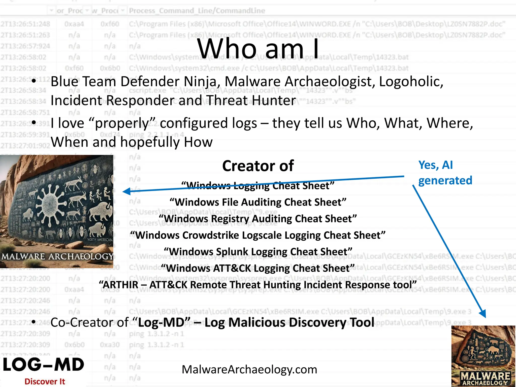 Who am I
• Blue Team Defender Ninja, Malware Archaeologist, Logoholic,
Incident Responder and Threat Hunter
• I love “properly” configured logs – they tell us Who, What, Where,
When and hopefully How
Creator of
“Windows Logging Cheat Sheet”
“Windows File Auditing Cheat Sheet”
“Windows Registry Auditing Cheat Sheet”
“Windows Crowdstrike Logscale Logging Cheat Sheet”
“Windows Splunk Logging Cheat Sheet”
“Windows ATT&CK Logging Cheat Sheet”
“ARTHIR – ATT&CK Remote Threat Hunting Incident Response tool”
• Co-Creator of “Log-MD” – Log Malicious Discovery Tool
MalwareArchaeology.com
Yes, AI
generated
 