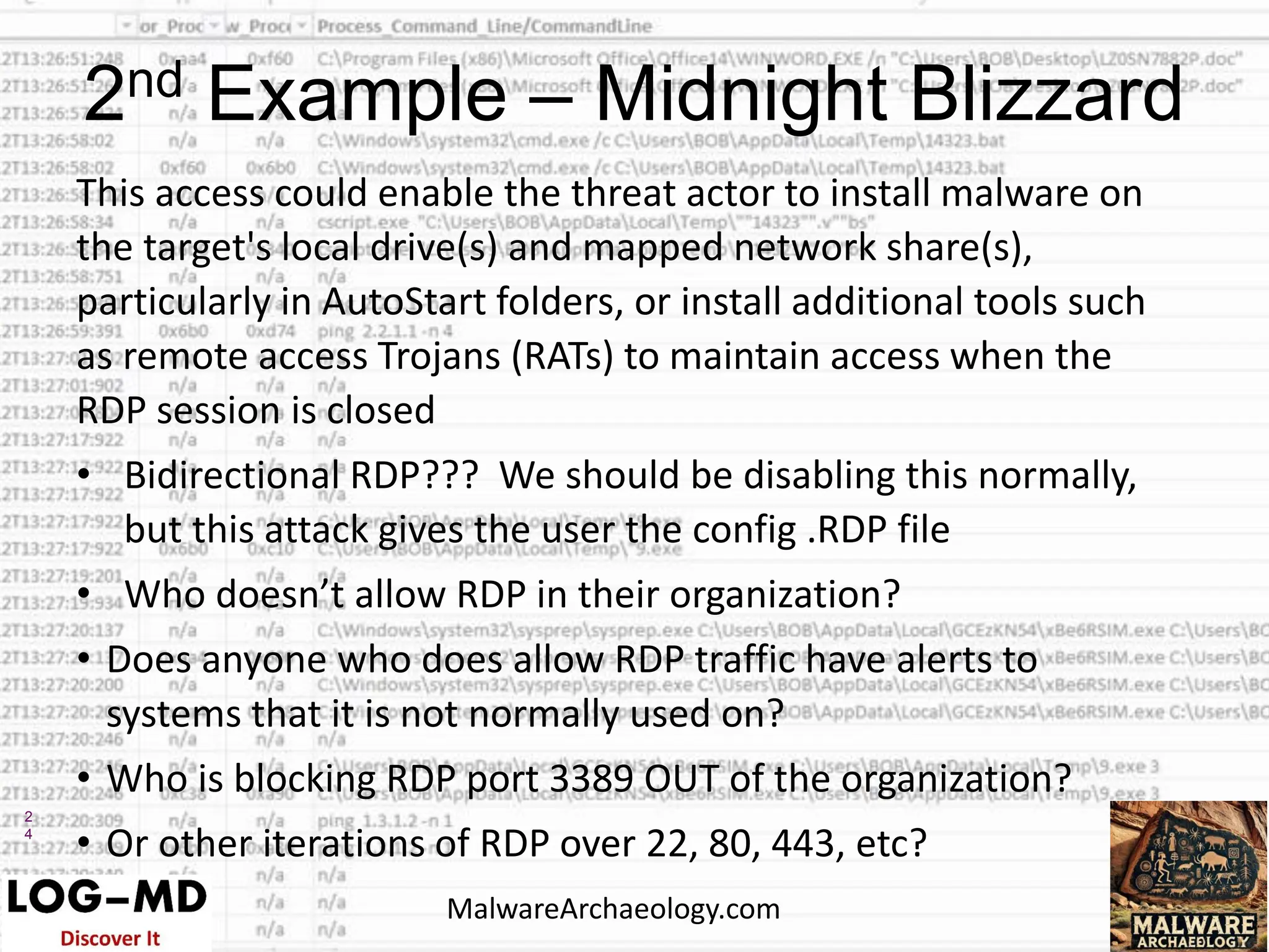 2
4
This access could enable the threat actor to install malware on
the target's local drive(s) and mapped network share(s),
particularly in AutoStart folders, or install additional tools such
as remote access Trojans (RATs) to maintain access when the
RDP session is closed
• Bidirectional RDP??? We should be disabling this normally,
but this attack gives the user the config .RDP file
• Who doesn’t allow RDP in their organization?
• Does anyone who does allow RDP traffic have alerts to
systems that it is not normally used on?
• Who is blocking RDP port 3389 OUT of the organization?
• Or other iterations of RDP over 22, 80, 443, etc?
2nd Example – Midnight Blizzard
MalwareArchaeology.com
 