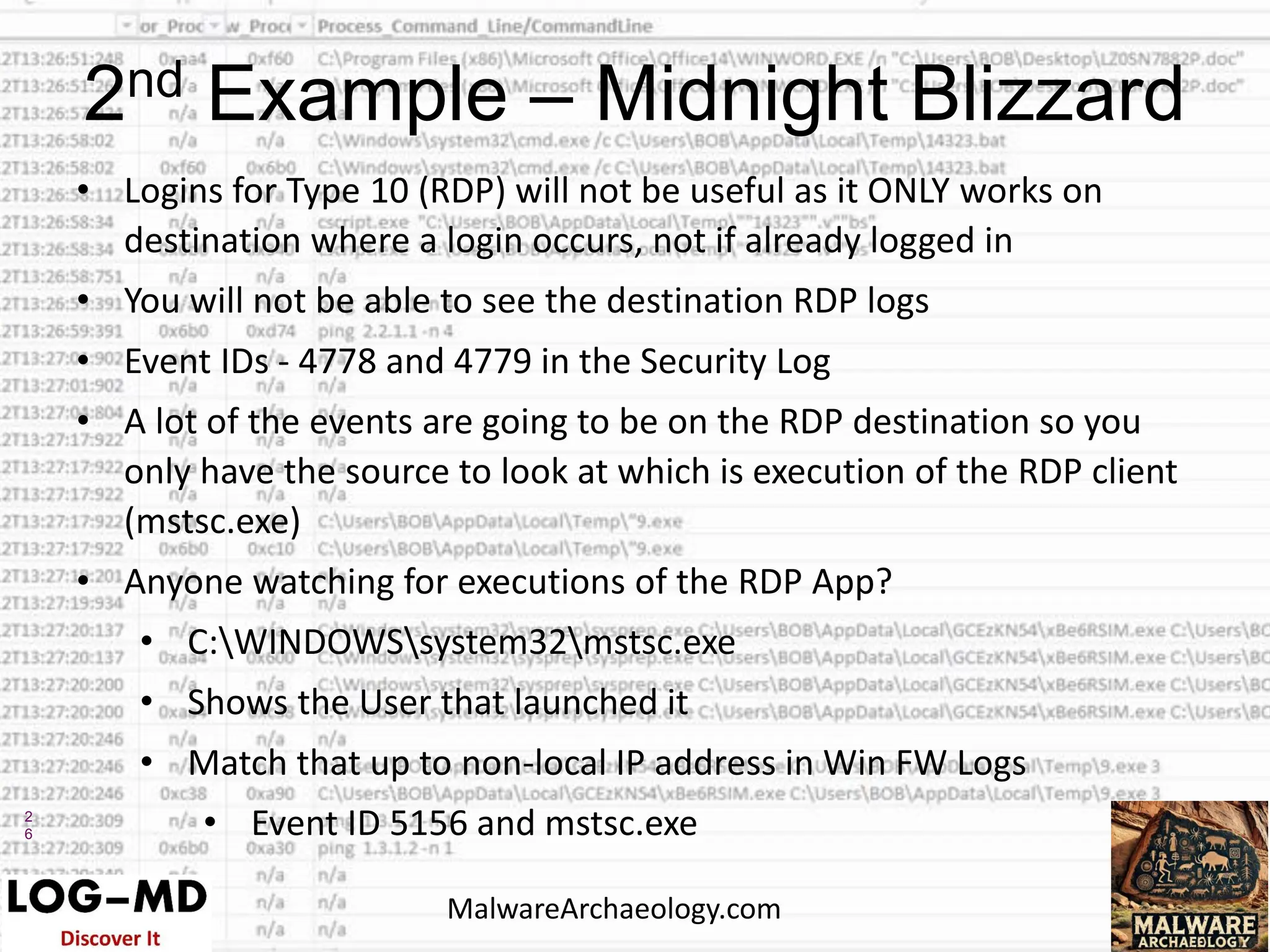 2
6
• Logins for Type 10 (RDP) will not be useful as it ONLY works on
destination where a login occurs, not if already logged in
• You will not be able to see the destination RDP logs
• Event IDs - 4778 and 4779 in the Security Log
• A lot of the events are going to be on the RDP destination so you
only have the source to look at which is execution of the RDP client
(mstsc.exe)
• Anyone watching for executions of the RDP App?
• C:WINDOWSsystem32mstsc.exe
• Shows the User that launched it
• Match that up to non-local IP address in Win FW Logs
• Event ID 5156 and mstsc.exe
2nd Example – Midnight Blizzard
MalwareArchaeology.com
 