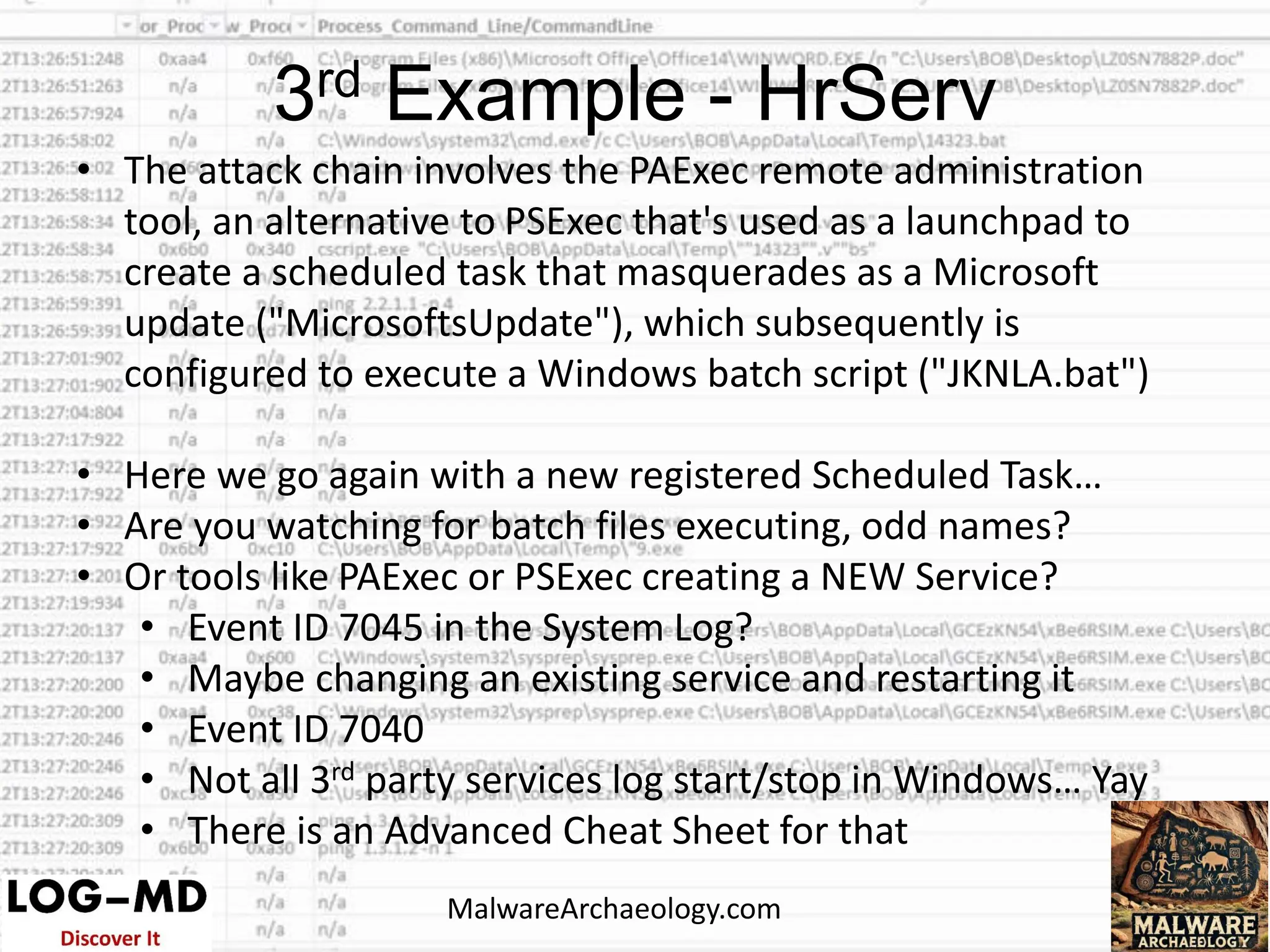 • The attack chain involves the PAExec remote administration
tool, an alternative to PSExec that's used as a launchpad to
create a scheduled task that masquerades as a Microsoft
update ("MicrosoftsUpdate"), which subsequently is
configured to execute a Windows batch script ("JKNLA.bat")
• Here we go again with a new registered Scheduled Task…
• Are you watching for batch files executing, odd names?
• Or tools like PAExec or PSExec creating a NEW Service?
• Event ID 7045 in the System Log?
• Maybe changing an existing service and restarting it
• Event ID 7040
• Not all 3rd party services log start/stop in Windows… Yay
• There is an Advanced Cheat Sheet for that
3rd Example - HrServ
MalwareArchaeology.com
 