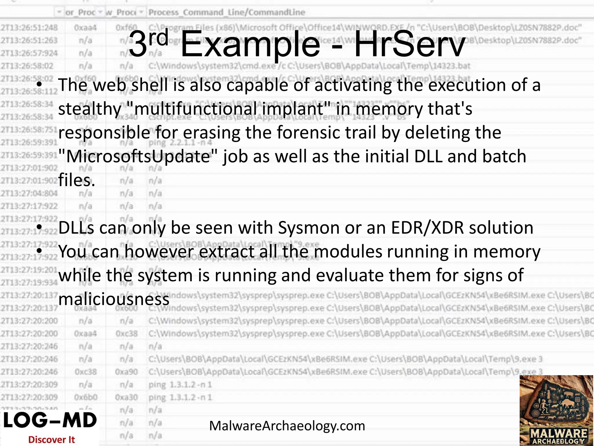 • The web shell is also capable of activating the execution of a
stealthy "multifunctional implant" in memory that's
responsible for erasing the forensic trail by deleting the
"MicrosoftsUpdate" job as well as the initial DLL and batch
files.
• DLLs can only be seen with Sysmon or an EDR/XDR solution
• You can however extract all the modules running in memory
while the system is running and evaluate them for signs of
maliciousness
3rd Example - HrServ
MalwareArchaeology.com
 