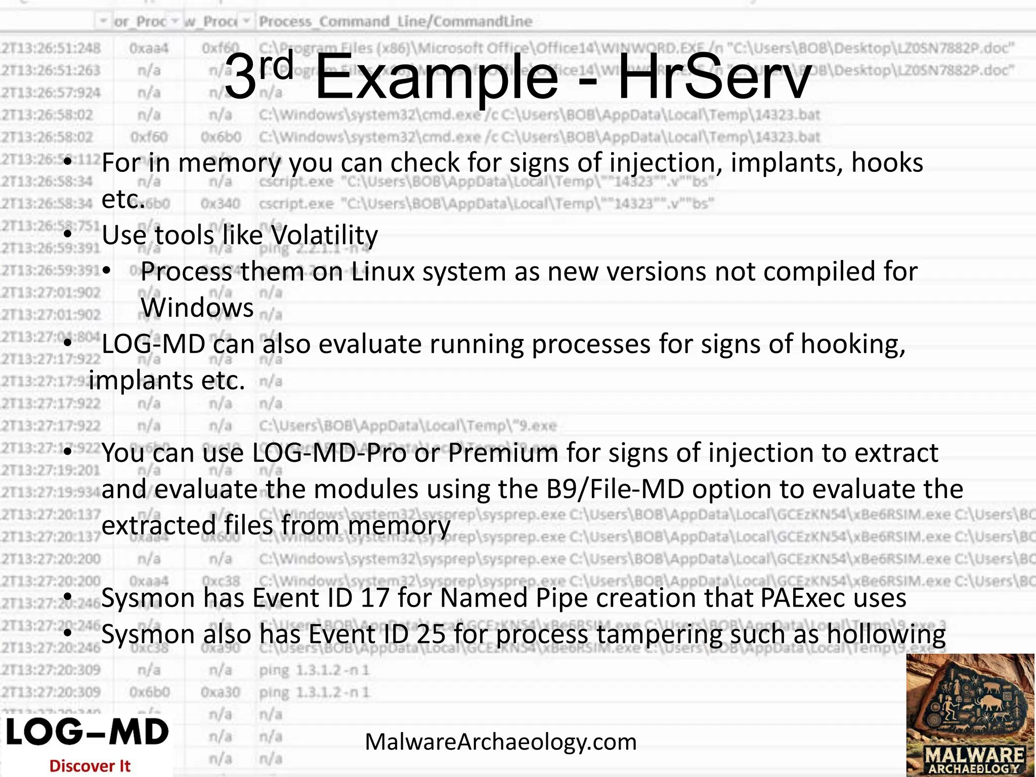 • For in memory you can check for signs of injection, implants, hooks
etc.
• Use tools like Volatility
• Process them on Linux system as new versions not compiled for
Windows
• LOG-MD can also evaluate running processes for signs of hooking,
implants etc.
• You can use LOG-MD-Pro or Premium for signs of injection to extract
and evaluate the modules using the B9/File-MD option to evaluate the
extracted files from memory
• Sysmon has Event ID 17 for Named Pipe creation that PAExec uses
• Sysmon also has Event ID 25 for process tampering such as hollowing
3rd Example - HrServ
MalwareArchaeology.com
 