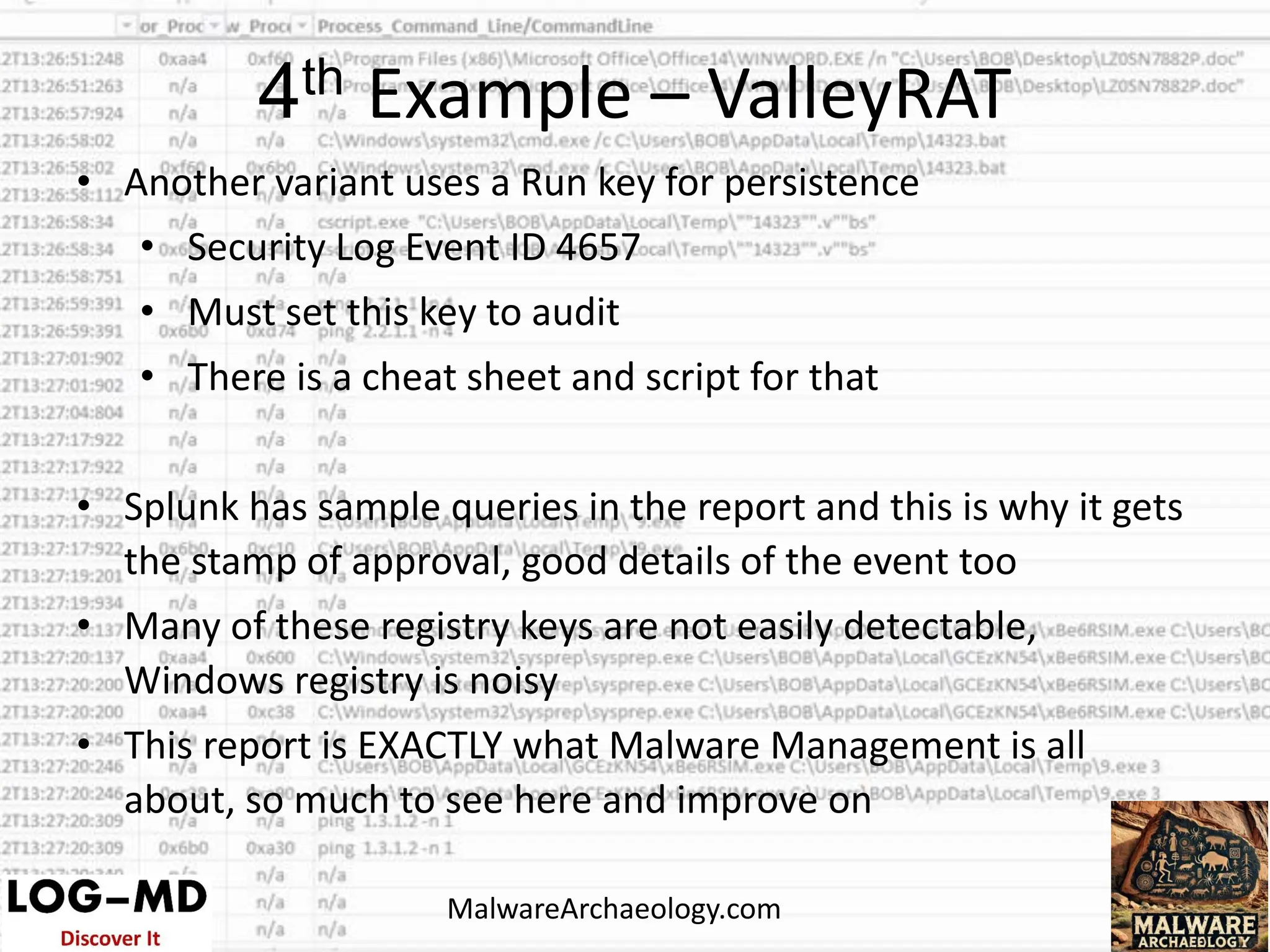 • Another variant uses a Run key for persistence
• Security Log Event ID 4657
• Must set this key to audit
• There is a cheat sheet and script for that
• Splunk has sample queries in the report and this is why it gets
the stamp of approval, good details of the event too
• Many of these registry keys are not easily detectable,
Windows registry is noisy
• This report is EXACTLY what Malware Management is all
about, so much to see here and improve on
4th Example – ValleyRAT
MalwareArchaeology.com
 