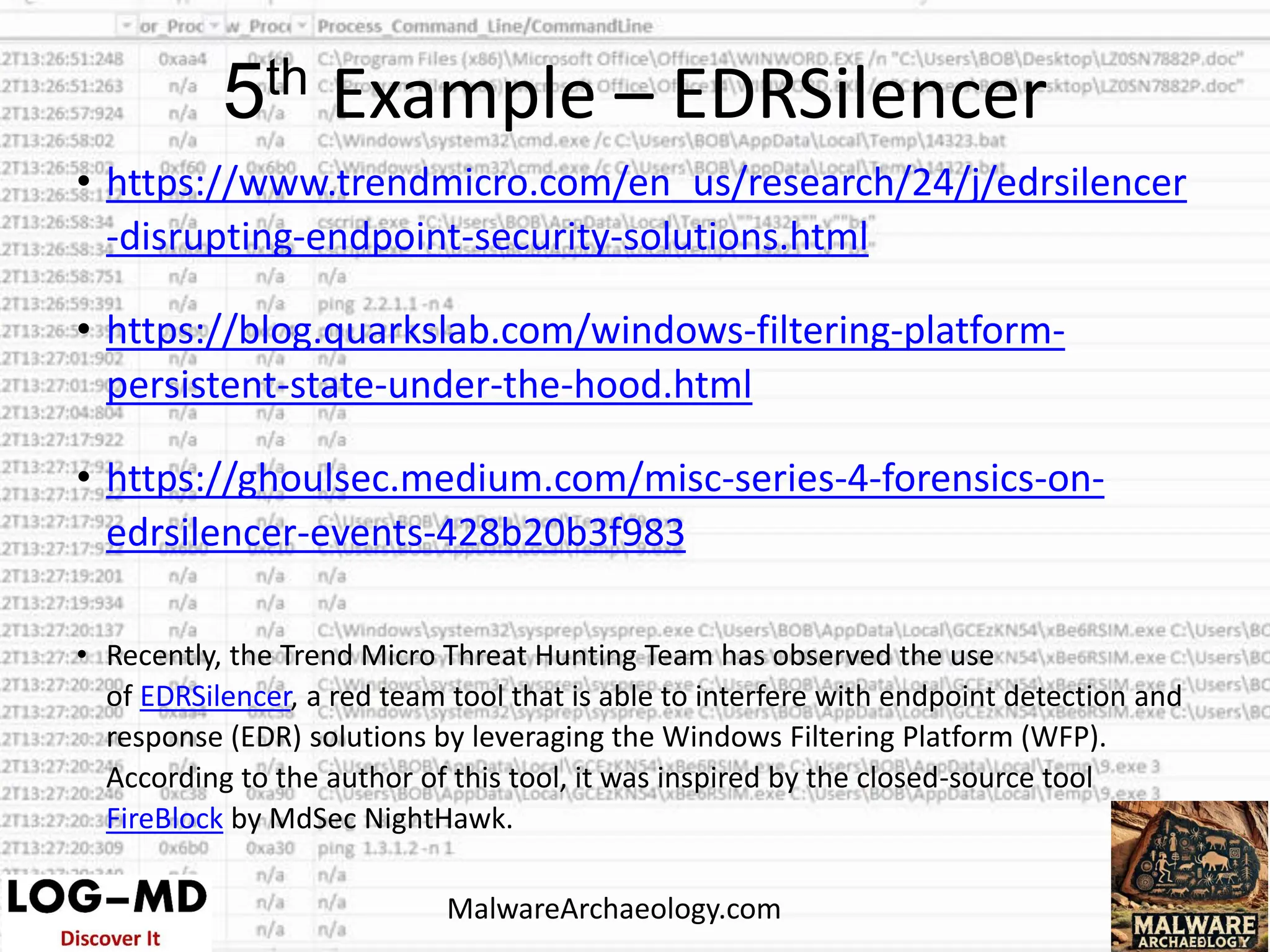 • https://www.trendmicro.com/en_us/research/24/j/edrsilencer
-disrupting-endpoint-security-solutions.html
• https://blog.quarkslab.com/windows-filtering-platform-
persistent-state-under-the-hood.html
• https://ghoulsec.medium.com/misc-series-4-forensics-on-
edrsilencer-events-428b20b3f983
• Recently, the Trend Micro Threat Hunting Team has observed the use
of EDRSilencer, a red team tool that is able to interfere with endpoint detection and
response (EDR) solutions by leveraging the Windows Filtering Platform (WFP).
According to the author of this tool, it was inspired by the closed-source tool
FireBlock by MdSec NightHawk.
5th Example – EDRSilencer
MalwareArchaeology.com
 