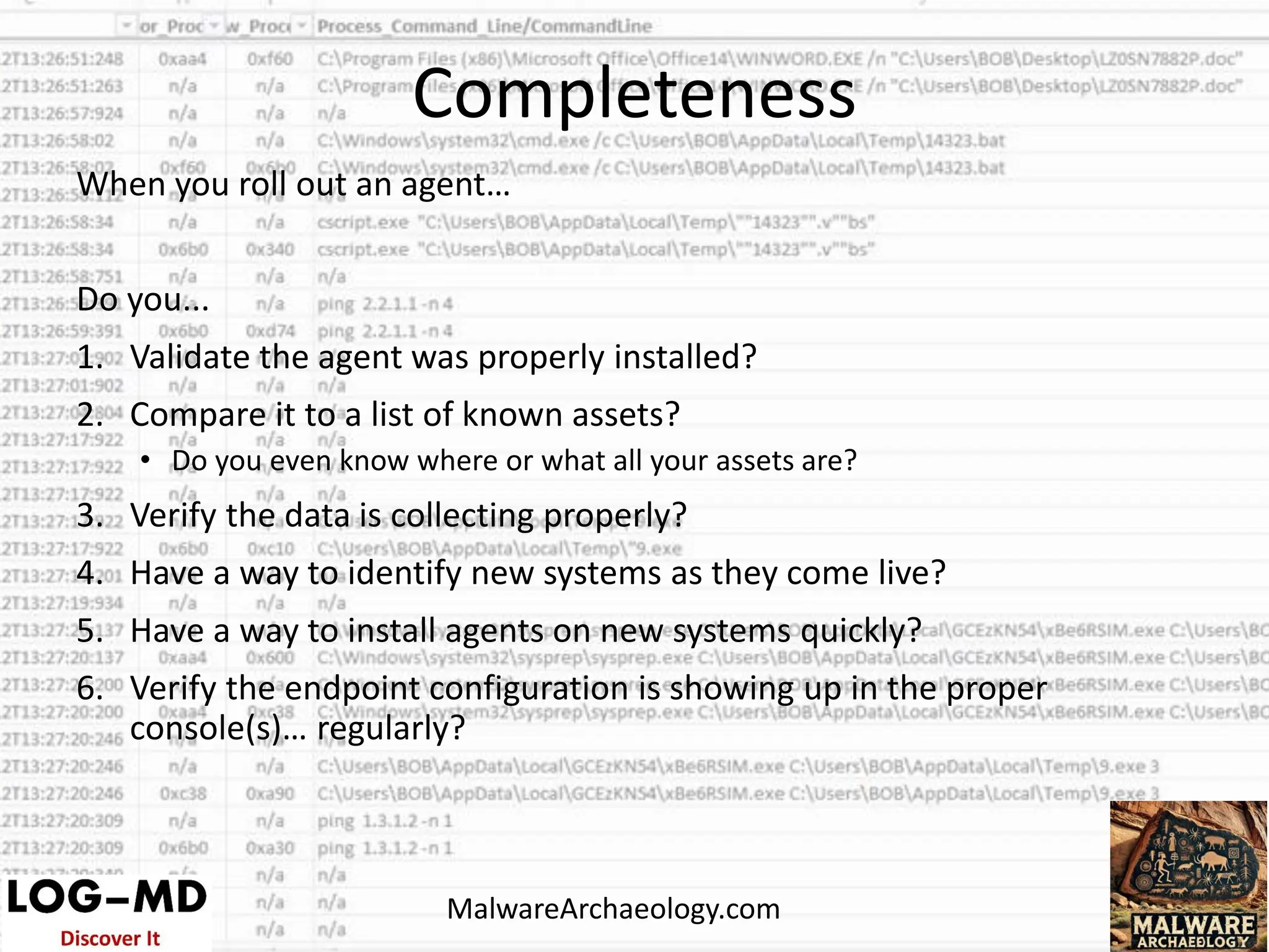 When you roll out an agent…
Do you...
1. Validate the agent was properly installed?
2. Compare it to a list of known assets?
• Do you even know where or what all your assets are?
3. Verify the data is collecting properly?
4. Have a way to identify new systems as they come live?
5. Have a way to install agents on new systems quickly?
6. Verify the endpoint configuration is showing up in the proper
console(s)… regularly?
Completeness
MalwareArchaeology.com
 