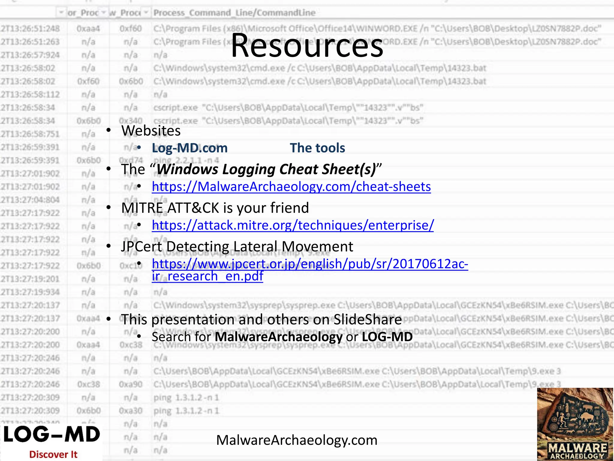 • Websites
• Log-MD.com The tools
• The “Windows Logging Cheat Sheet(s)”
• https://MalwareArchaeology.com/cheat-sheets
• MITRE ATT&CK is your friend
• https://attack.mitre.org/techniques/enterprise/
• JPCert Detecting Lateral Movement
• https://www.jpcert.or.jp/english/pub/sr/20170612ac-
ir_research_en.pdf
• This presentation and others on SlideShare
• Search for MalwareArchaeology or LOG-MD
MalwareArchaeology.com
Resources
 
