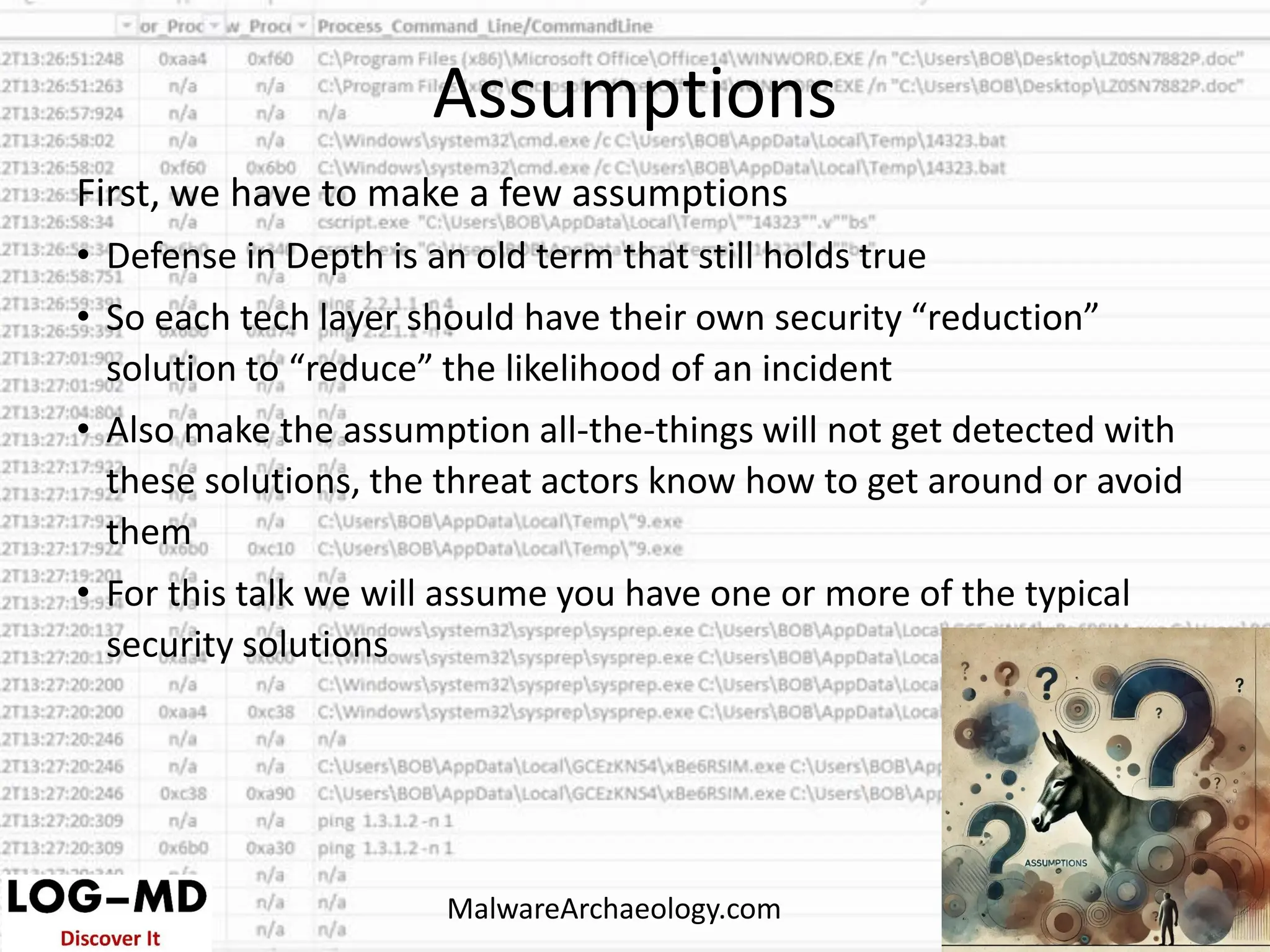 First, we have to make a few assumptions
• Defense in Depth is an old term that still holds true
• So each tech layer should have their own security “reduction”
solution to “reduce” the likelihood of an incident
• Also make the assumption all-the-things will not get detected with
these solutions, the threat actors know how to get around or avoid
them
• For this talk we will assume you have one or more of the typical
security solutions
Assumptions
MalwareArchaeology.com
 