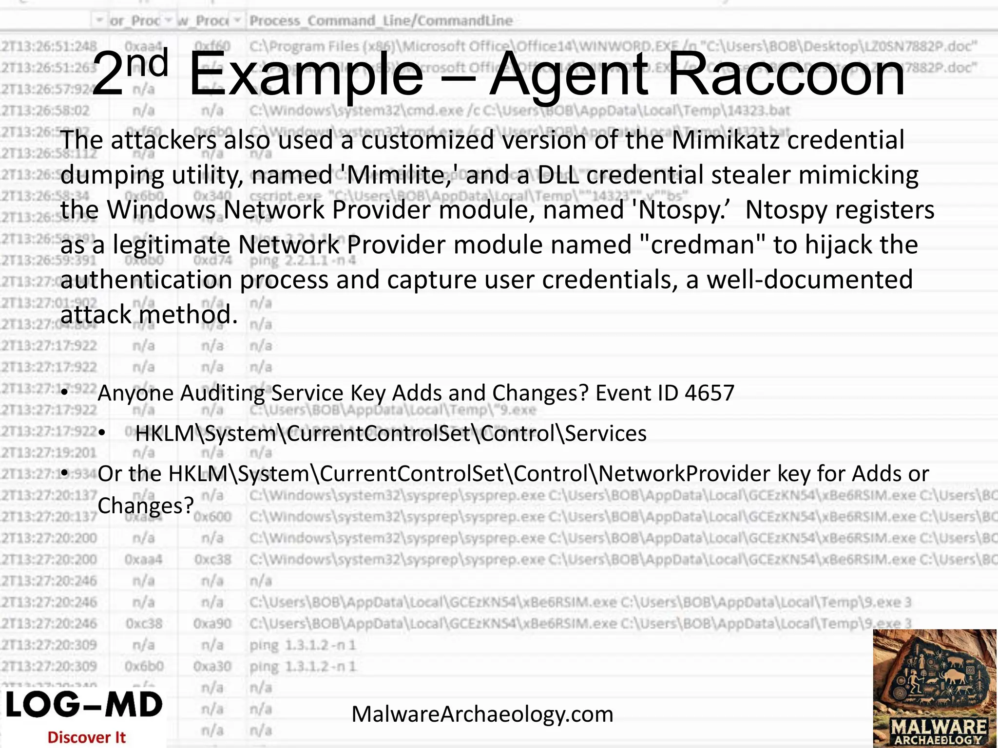 The attackers also used a customized version of the Mimikatz credential
dumping utility, named 'Mimilite,' and a DLL credential stealer mimicking
the Windows Network Provider module, named 'Ntospy.’ Ntospy registers
as a legitimate Network Provider module named "credman" to hijack the
authentication process and capture user credentials, a well-documented
attack method.
• Anyone Auditing Service Key Adds and Changes? Event ID 4657
• HKLMSystemCurrentControlSetControlServices
• Or the HKLMSystemCurrentControlSetControlNetworkProvider key for Adds or
Changes?
2nd Example – Agent Raccoon
MalwareArchaeology.com
 