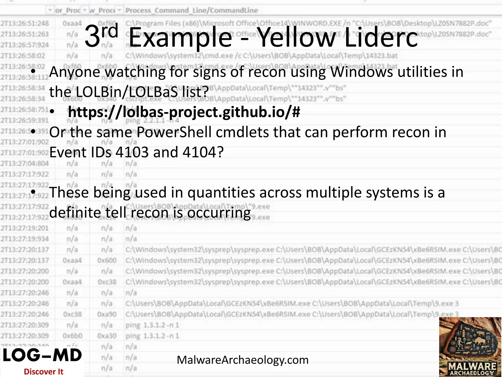 • Anyone watching for signs of recon using Windows utilities in
the LOLBin/LOLBaS list?
• https://lolbas-project.github.io/#
• Or the same PowerShell cmdlets that can perform recon in
Event IDs 4103 and 4104?
• These being used in quantities across multiple systems is a
definite tell recon is occurring
3rd Example - Yellow Liderc
MalwareArchaeology.com
 